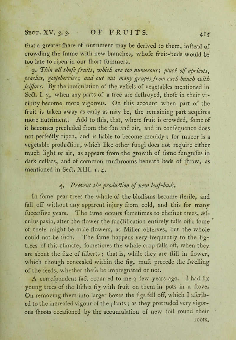 4 *5 that a greater {hare of nutriment may be derived to them, inftead of crowding the frame with new branches, whofe fruit-buds would be too late to ripen in our fhort fummers. 3. Thin all thofe fruits, which are too numerous; pluck off apricots, - peaches, goofeberries ; and cut out many grapes from each bunch with Jciffars. By the inosculation of the veffels of vegetables mentioned in SeCt. I. 3, when any parts of a tree are deftroyed, thofe in their vi- cinity become more vigorous. On this account when part of the fruit is taken away as early as may be, the remaining part acquires more nutriment. Add to this, that, where fruit is crowded, fome of it becomes precluded from the fun and air, and in confequence does not perfectly ripen, and is liable to become mouldy ; for mucor is a vegetable production, which like other fungi does not require either much light or air, as appears from the growth of fome funguffes in dark cellars, and of common mufhrooms beneath beds of ftraw, as mentioned in Sett. XIII. 1. 4. 4. Prevent the production of new leaf-buds. In fome pear trees the whole of the bloffoms become Iterile, and fall off without any apparent injury from cold, and this for many fucceffive years. The fame occurs fometimes to chefnut trees, aef- culus pavia, after the flower the fructification entirely falls off; fome of thefe might be male flowers, as Miller obferves, but the whole could not be fuch. The fame happens very frequently to the fig- trees of this climate, fometimes the whole crop falls off, when they are about the fize of filberts; that is, while they are {till in flower, which though concealed within the fig, mult: precede the fwelling of the feeds, whether thefe be impregnated or not. A correfpondent faCt occurred to me a few years ago. I had fix young trees of the lfchia fig with fruit on them in pots in a ftove. On removing them into larger boxes the figs fell off, which I afcrib- ed to the increafed vigour of the plants; as they protruded very vigor- ous fhoots occafioned by the accumulation of new foil round their roots.