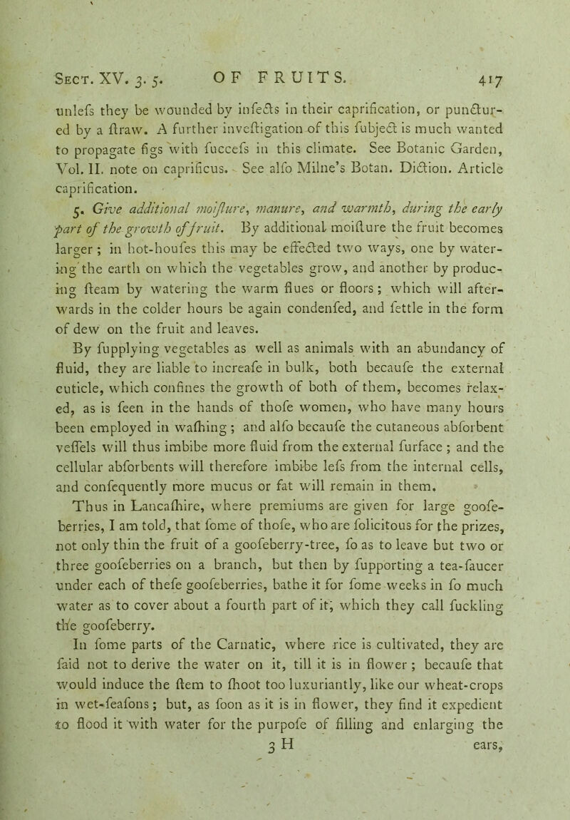 D‘ 5* 4i7 unlefs they be wounded by infedls in their caprification, or pundtur- ed by a flraw. A further invefligation of this fubjedt is much wanted to propagate figs with fuccefs in this climate. See Botanic Garden, Vol. II. note on capriHcus. See alfo Milne’s Botan. Didlion. Article capriflcation. 5. Give additional moiflure, manure, and warmth, during the early fart of the growth of fruit. By additional moiflure the fruit becomes larger; in hot-houfes this may be effedted two ways, one by water- ing the earth on which the vegetables grow, and another by produc- ing fleam by watering the warm hues or floors; which will after- wards in the colder hours be again condenfed, and fettle in the form of dew on the fruit and leaves. By fupplying vegetables as well as animals with an abundancy of fluid, they are liable to increafe in bulk, both becaufe the external cuticle, which confines the growth of both of them, becomes relax- ed, as is feen in the hands of thofe women, who have many hours been employed in waffling ; and alfo becaufe the cutaneous abforbent veflels will thus imbibe more fluid from the external furface ; and the cellular abforbents will therefore imbibe lefs from the internal cells, and confequently more mucus or fat will remain in them. Thus in Lancafflire, where premiums are given for large goofe- berries, I am told, that fome of thofe, who are felicitous for the prizes, not only thin the fruit of a goofeberry-tree, fo as to leave but two or three goofeberries on a branch, but then by fupporting a tea-faucer under each of thefe goofeberries, bathe it for fome weeks in fo much water as to cover about a fourth part of it, which they call fuckling- tfle goofeberry. In fome parts of the Carnatic, where rice is cultivated, they are faid not to derive the water on it, till it is in flower; becaufe that would induce the flem to fhoot too luxuriantly, like our wheat-crops in wet-feafons; but, as foon as it is in flower, they find it expedient io flood it 'with water for the purpofe of filing and enlarging the