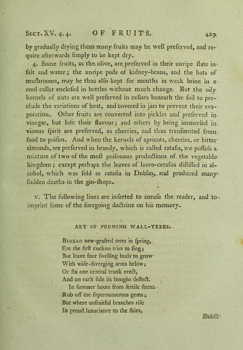 by gradually drying them many fruits may be well preferved, and re- quire afterwards {imply to be kept dry. 4. Some fruits, as the,olive, are preferved in their unripe flate in fait and water; the unripe pods of kidney-beans, and the hats of mufhrooms, may be thus alfo kept for months in weak brine in a cool cellar enclofed in bottles without much change. But the oily kernels of nuts are well preferved in cellars beneath the foil to pre- clude the variations of heat, and covered in jars to prevent their eva- poration. Other fruits are. converted into pickles and ’ preferved in vinegar, but lofe their flavour; and others by being immerfed in vinous fpirit are preferved, as cherries, and thus tranfmuted from food to poifon. And when the kernels of apricots, cherries, or bitter almonds, are preferved in brandy, which is called ratafia, we poffefs a mixture of two of the moft poifonous productions of, the vegetable kingdom ; except perhaps the leaves of lauro-cerafus diftilled in al- cohol, which was fold as ratafia in Dublin,..and produced many fudden deaths in the gin-fhops.- / v. The following lines are inferted to amufe the reader, and to i imprint fome of the.foregoing doCtrine on his memory^ ART OF PRUNING WALL-TREES. Behead new-grafted trees in fpring, Ere the firft cuckoo tries to fing; But leave four fvvelling buds to. grow With wide-diverging arms belowj Or fix one central trunk ere<5t, And on each fide, its boughs defied. In fummer hours from fertile Items Rub off the fupernumerous gems >, But where unfruitful branches rife In proud luxuriance to the Ikies, Bxfed