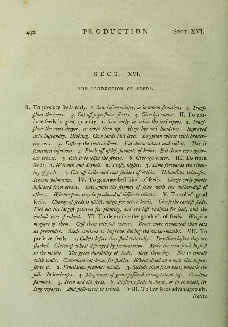 4S2 SECT. XVI. THE PRODUCTION OF SEEDS. U. To produce feeds early, i. Sow before winter, or in warm fituations. 2. Tranf- plant the roots, 3. Cut offfuperfluous ffoots. 4. Give lefs water. II. To pro- duce feeds in great quantity. 1. Sow early, or when the feed ripens. 1. Tranf- plant the roots deeper, or earth them up. Horfe-hoe and hand-hoe. Improved drill huflandry. Dibbling. Corn lands laid level. Egyptian wheat with branch- ing ears. 3. Dejlroy the central Jhoot. Eat down wheat and roll it. This is fometimes injurious. 4. Pinch off ufelefs fummits of beans. Eat down too vigour- aus wheat. 5. Roll it to lejfen the Jlraw. 6. Give lefs water. III. To ripen feeds. 1. Warmth and drynefs. 2. Frofty nights. 3. Lime forwards the ripen- ing offeeds. 4. Cut off bulbs and root-fuckers of orchis. Helianihus tuber of us. Rheum palmatum. IV. To generate belt kinds of feeds. Choofe early plants inflated from others. Impregnate the ftigmas of fome with the anther-duft of others. Whence peas may be produced of different colours. V. To collect good feeds. Change of feeds is ufelefs, unlefs for better kinds. Choofe the earlief feeds. Pick out the largef potatoes for planting, and the ft eft radifhes for feed, and the earlieft ears of wheat. VI. To determine the goodnefs of feeds. Weigh a meafure of them. Caft them into fait water. Beans more economical than oats as provender. Seeds continue to improve during the water-months. VII. To preferve feeds. 1. Collett before they Jhed naturally. Dry them before they are flacked. Gluten of wheat deftroyed by fermentation. Make the ccrn-ftack higheft in the middle. The great durability of feeds. Keep them dry. Not in contatt with walls. Convenient oat-boxes for ftables. Wheat dried on a malt-kiln to pre- fer ve it. 2. Ventilation prevents mould. 3. Seclude them from heat, beneath the foil. In ice-houfes. 4. Magazines of grain ftffered to vegetate at top. Covetous farmers. 5. New and old feeds. 6. Preferve feeds in fugar, or in charcoal, for dong voyages. Mndflefh-meat in treacle. VIII. To fow feeds advantageoufly. Native