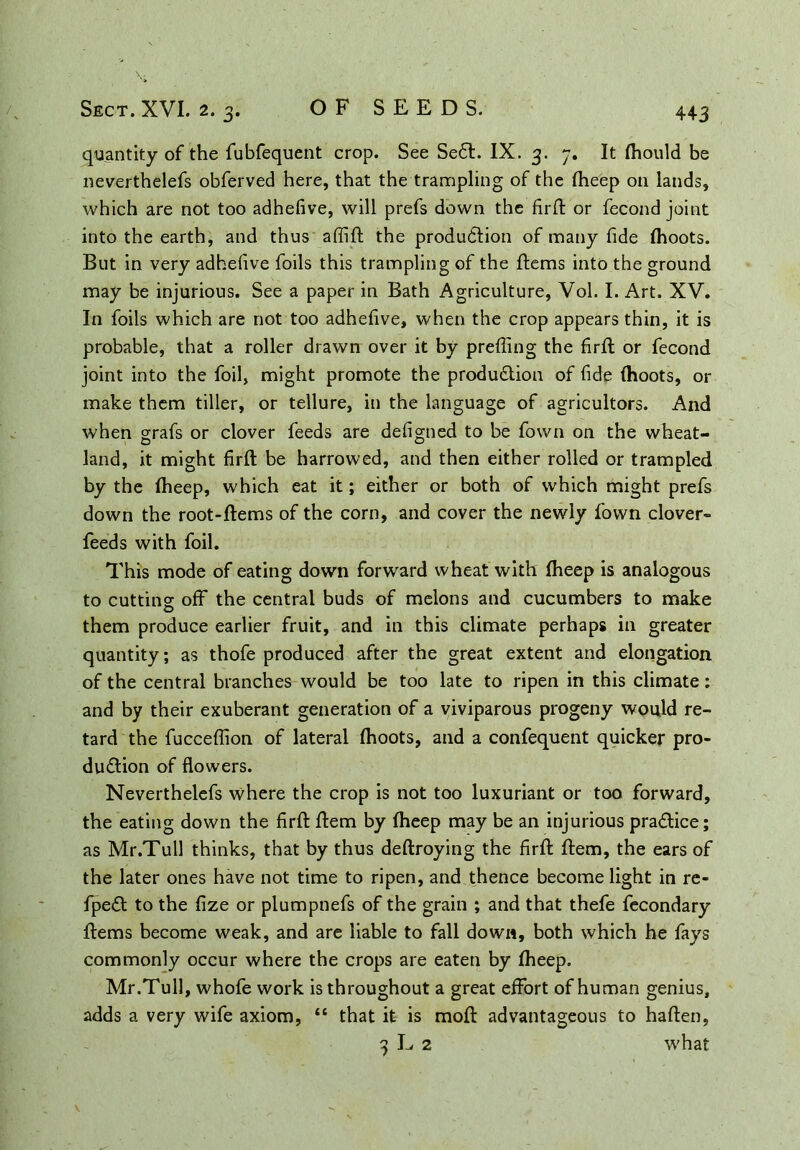 quantity of the fubfequent crop. See SeCl. IX. 3. 7. It (hould be neverthelefs obferved here, that the trampling of the (heep on lands, which are not too adhefive, will prefs down the firfi or fecond joint into the earth, and thus afiift the production of many fide (hoots. But in very adhefive foils this trampling of the ftems into the ground may be injurious. See a paper in Bath Agriculture, Vol. I. Art. XV. In foils which are not too adhefive, when the crop appears thin, it is probable, that a roller drawn over it by prefiing the firfi: or fecond joint into the foil, might promote the production of fide (hoots, or make them tiller, or tellure, in the language of agricultors. And when grafs or clover feeds are defigned to be fown on the wheat- land, it might firfi: be harrowed, and then either rolled or trampled by the (heep, which eat it; either or both of which might prefs down the root-ftems of the corn, and cover the newly fown clover- feeds with foil. This mode of eating down forward wheat with (heep is analogous to cutting off the central buds of melons and cucumbers to make them produce earlier fruit, and in this climate perhaps in greater quantity; as thofe produced after the great extent and elongation of the central branches would be too late to ripen in this climate: and by their exuberant generation of a viviparous progeny would re- tard the fucceflion of lateral (hoots, and a confequent quicker pro- duction of flowers. Neverthelefs where the crop is not too luxuriant or too forward, the eating down the firfi: (tern by (heep may be an injurious practice; as Mr.Tull thinks, that by thus deftroying the firfi: (tem, the ears of the later ones have not time to ripen, and thence become light in re- fpeCt to the fize or plumpnefs of the grain ; and that thefe fecondary (terns become weak, and are liable to fall down, both which he fays commonly occur where the crops are eaten by (heep. Mr.Tull, whofe work is throughout a great effort of human genius, adds a very wife axiom, “ that it is mod advantageous to haften, 3 L 2 what V