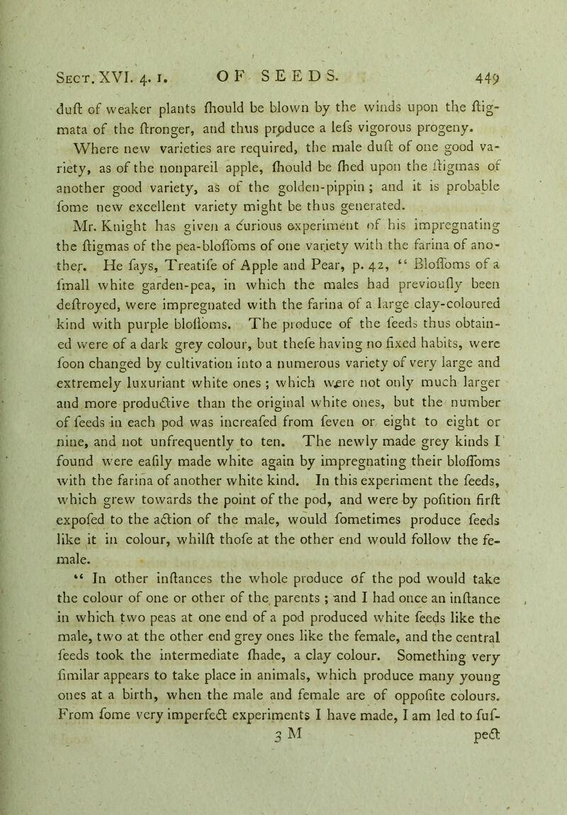 dull of weaker plants {hould be blown by the winds upon the ftig- mata of the Wronger, and thus produce a lefs vigorous progeny. Where new varieties are required, the male duft of one good va- riety, as of the nonpareil apple, fhould be fhed upon the ifigmas of another good variety, as of the golden-pippin ; and it is probable fome new excellent variety might be thus generated. Mr. Knight has given a (furious experiment of his impregnating the ftigmas of the pea-bloffoms of one variety with the farina of ano- ther. Fie fays, Treatife of Apple and Pear, p. 42, “ Bloffoms of a fmall white garden-pea, in which the males had previoufiy beeti deffroyed, were impregnated with the farina of a large clay-coloured kind with purple blolloms. The produce of the feeds thus obtain- ed were of a dark grey colour, but thefe having no fixed habits, were foon changed by cultivation into a numerous variety of very large and extremely luxuriant white ones ; which w^re not only much larger and more produdlive than the original white ones, but the number of feeds in each pod was increafed from feveti or eight to eight or nine, and not unfrequently to ten. The newly made grey kinds I found were eafily made white again by impregnating their blofloms with the farina of another white kind. In this experiment the feeds, which grew towards the point of the pod, and were by pofition firft expofed to the adtion of the male, would fometimes produce feeds like it in colour, whilft thofe at the other end would follow the fe- male. “ In other inftances the whole produce of the pod would take the colour of one or other of the parents ; and I had once an inftance in which two peas at one end of a pod produced white feeds like the male, two at the other end grey ones like the female, and the central feeds took the intermediate fhade, a clay colour. Something very fimilar appears to take place in animals, which produce many young ones at a birth, when the male and female are of oppofite colours. From fome very imperfedt experiments I have made, I am led to fuf- 3 M pedl