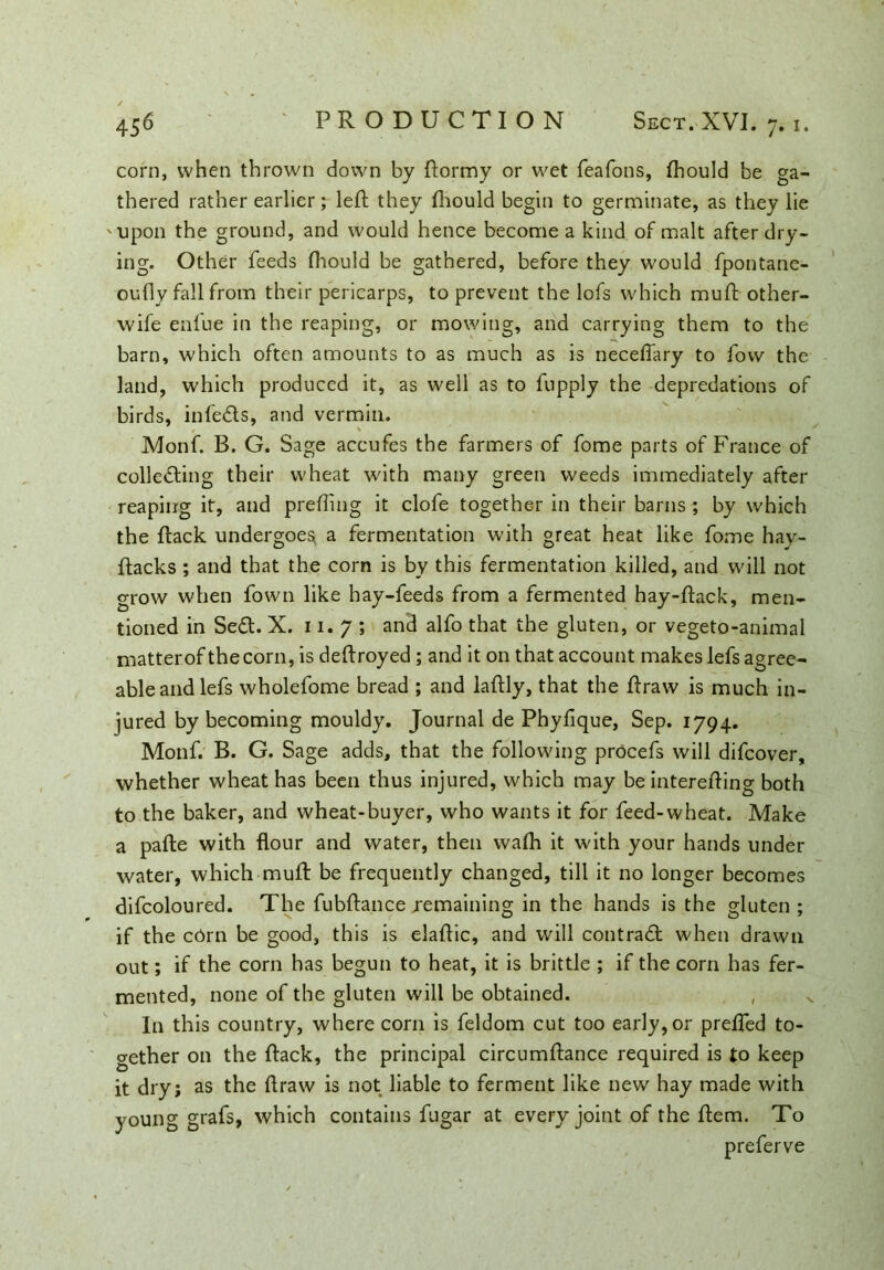 corn, when thrown down by flormy or wet feafons, fhould be ga- thered rather earlier; left they fhould begin to germinate, as they lie '•upon the ground, and would hence become a kind of malt after dry- ing. Other feeds fhould be gathered, before they would fpontane- oufly fall from their pericarps, to prevent the lofs which muft other- wife enfue in the reaping, or mowing, and carrying them to the barn, which often amounts to as much as is neceffary to fow the land, which produced it, as well as to fupply the depredations of birds, infeiis, and vermin. Monf. B. G. Sage accufes the farmers of fome parts of France of collecting their wheat with many green weeds immediately after reaping it, and preffing it clofe together in their barns ; by which the ftack undergoes, a fermentation with great heat like fome hay- ftacks ; and that the corn is by this fermentation killed, and will not grow when fown like hay-feeds from a fermented hay-flack, men- tioned in SeCt. X. 11. 7 ; and alfo that the gluten, or vegeto-animal matterof the corn, is deflroyed ; and it on that account makes lefs agree- able and lefs wholefome bread ; and laflly, that the flraw is much in- jured by becoming mouldy. Journal de Phyfique, Sep. 1794. Monf. B. G. Sage adds, that the following procefs will difcover, whether wheat has been thus injured, which may be interefling both to the baker, and wheat-buyer, who wants it for feed-wheat. Make a pafte with flour and water, then wafh it with your hands under water, which mull: be frequently changed, till it no longer becomes difcoloured. The fubflance .remaining in the hands is the gluten; if the cbm be good, this is elaflic, and will contrail when drawn out; if the com has begun to heat, it is brittle ; if the corn has fer- mented, none of the gluten will be obtained. , v In this country, where corn is feldom cut too early, or preffed to- gether on the flack, the principal circumflance required is to keep it dry; as the flraw is not liable to ferment like new hay made with young grafs, which contains fugar at every joint of the flem. To preferve