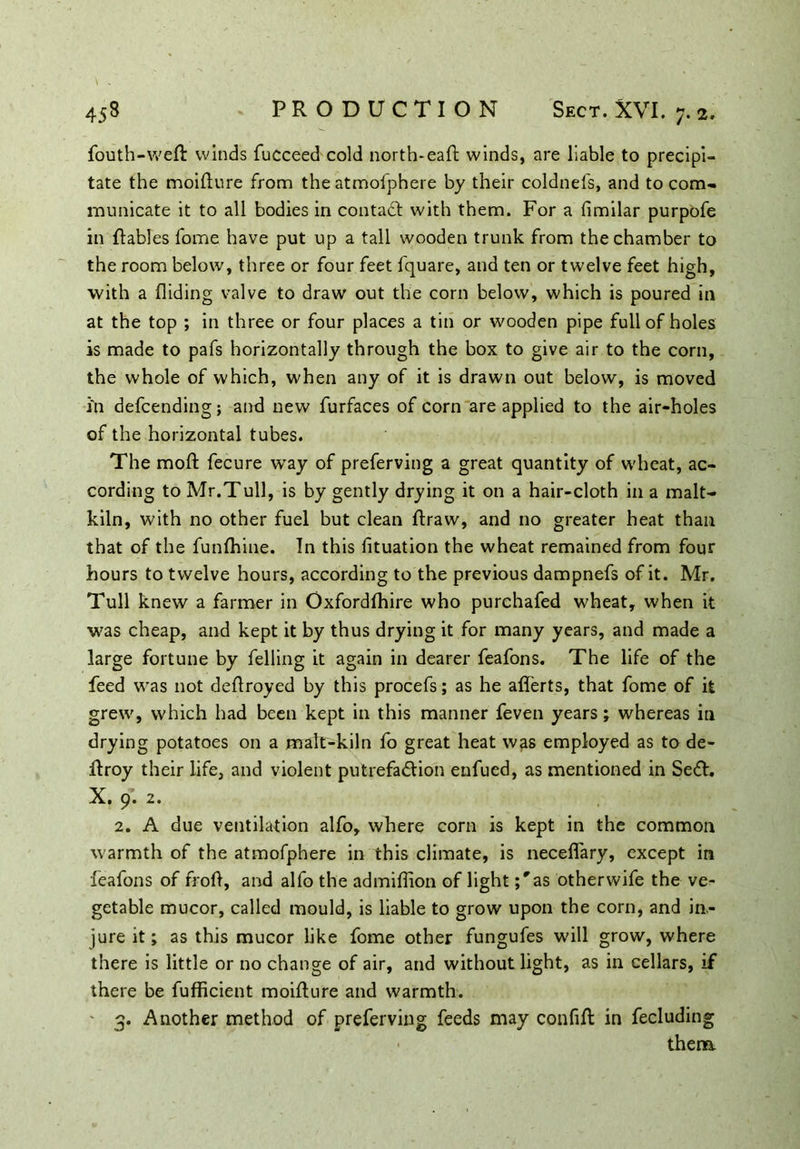 fouth-weR winds fucceed cold north-eaft winds, are liable to precipi- tate the moifture from the atmofphere by their coldnefs, and to com- municate it to all bodies in contact with them. For a fimilar purpofe in ftables fome have put up a tall wooden trunk from the chamber to the room below, three or four feet fquare, and ten or twelve feet high, with a Aiding valve to draw out the corn below, which is poured in at the top ; in three or four places a tin or wooden pipe full of holes is made to pafs horizontally through the box to give air to the corn, the whole of which, when any of it is drawn out below, is moved in defcending; and new furfaces of corn are applied to the air-holes of the horizontal tubes. The moft fecure way of preferving a great quantity of wheat, ac- cording to Mr.Tull, is by gently drying it on a hair-cloth in a malt- kiln, with no other fuel but clean ftraw, and no greater heat than that of the funfhine. In this fituation the wheat remained from four hours to twelve hours, according to the previous dampnefs of it. Mr. Tull knew a farmer in Oxfordlhire who purchafed wheat, when it was cheap, and kept it by thus drying it for many years, and made a large fortune by felling it again in dearer feafons. The life of the feed was not dedroyed by this procefs; as he afferts, that fome of it grew, which had been kept in this manner feven years; whereas in drying potatoes on a mafr-kiln fo great heat was employed as to de- Rroy their life, and violent putrefaction enfued, as mentioned in SeCt. X. 9. 2. 2. A due ventilation alfo, where corn is kept in the common warmth of the atmofphere in this climate, is neceflary, except in •feafons of froft, and alfo the admiflion of lightas other wife the ve- getable mucor, called mould, is liable to grow upon the corn, and in- jure it; as this mucor like fome other fungufes will grow, where there is little or no change of air, and without light, as in cellars, if there be fufficient moiflure and warmth. ' 3. Another method of preferving feeds may confift in fecluding them.