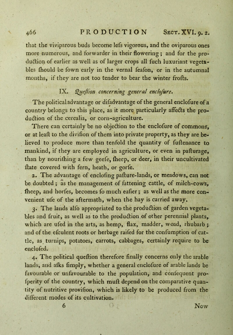 that the viviparous buds become lefs vigorous, and the oviparous ones more numerous, and forwarder in their flowering ; and for the pro- duction of earlier as well as of larger crops all fuch luxuriant vegeta- bles diould be fown early in the vernal feafon, or in the autumnal months, if they are not too tender to bear the winter frofts. IX. ^ueftion concerning general enclofure. The political advantage or difadvantage of the general enclofure of a country belongs to this place, as it more particularly affects the pro- duction of the cerealia, or corn-agriculture. There can certainly be no objection to the enclofure of commons, or at lead to the divifion of them into private property, as they are be- lieved to produce more than tenfold the quantity of fuftenance to mankind, if they are employed in agriculture, or even in pafturage, than by nourithing a few geefe, fheep, or deer, in their uncultivated date covered with fern, heath, or gorfe. 2. The advantage of encloflng pafture-lands, or meadows, can not be doubted ; as the management of fattening cattle, of milch-cow's, fheep, and horfes, becomes fo much eafler; as well as the more con- venient ufe of the aftermath, when the hay is carried away. 3. The lands alfo appropriated to the production of garden vegeta- bles and fruit, as well as to the production of other perennial plants, which are ufed in the arts, as hemp, flax, madder, woad, rhubarb ; and of the efculent roots or herbage raifed for the confumption of cat- tle, as turnips, potatoes, carrots, cabbages, certainly require to be enclofed. 4. The political queflion therefore finally concerns only the arable lands, and afks Amply, whether a general enclofure of arable lands be favourable or unfavourable to the population, and confequent pro- fperity of the country, which mud: depend on the comparative quan- tity of nutritive proviflon, which is likely to be produced from the different modes of its cultivation. 6 Now