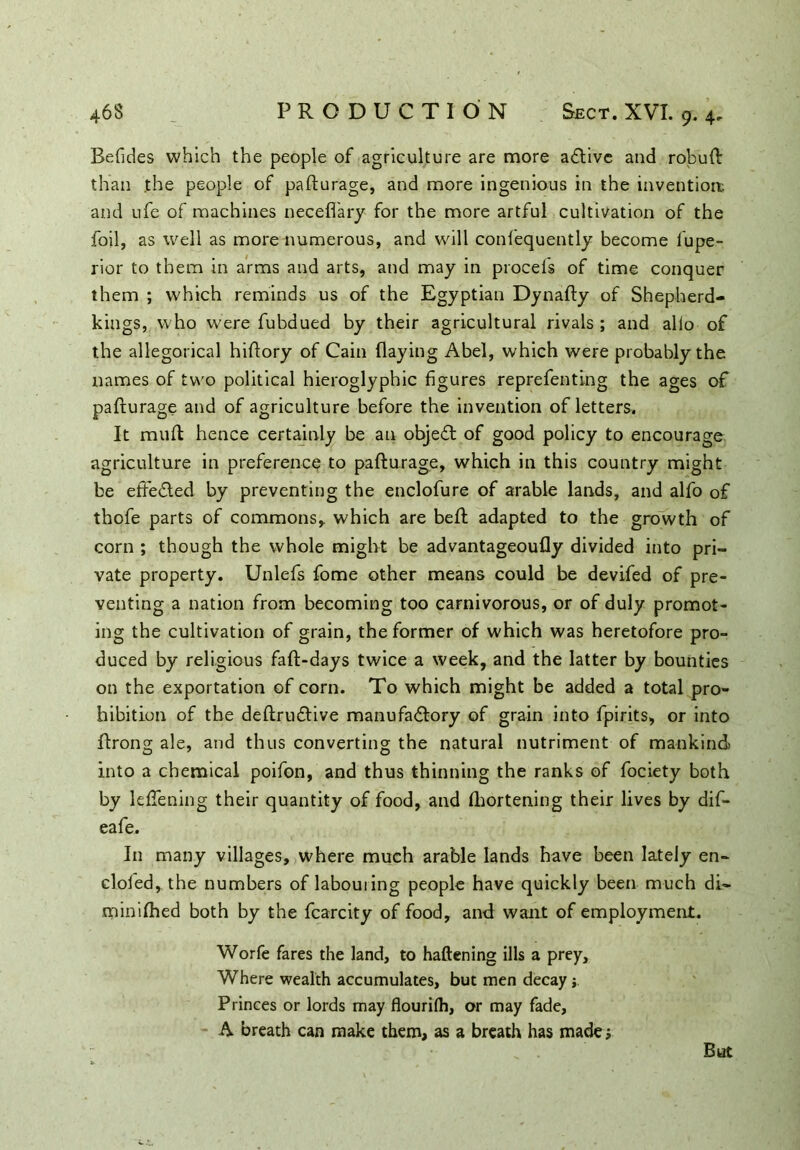 Befides which the people of agriculture are more adlive and robuft than the people of pafturage, and more ingenious in the invention;, and ufe of machines necefl'ary for the more artful cultivation of the foil, as well as more numerous, and will confequently become fiupe- rior to them in arms and arts, and may in procefs of time conquer them ; which reminds us of the Egyptian Dynafty of Shepherd- kings, who were fubdued by their agricultural rivals; and alio of the allegorical hiflory of Cain flaying Abel, which were probably the names of two political hieroglyphic figures reprefenting the ages of pafturage and of agriculture before the invention of letters. It mull hence certainly be an object of good policy to encourage agriculture in preference to pafturage, which in this country might be effedled by preventing the enclofure of arable lands, and alfo of thofe parts of commons, which are beft adapted to the growth of corn ; though the whole might be advantageoufly divided into pri- vate property. Unlefs fome other means could be devifed of pre- venting a nation from becoming too carnivorous, or of duly promot- ing the cultivation of grain, the former of which was heretofore pro- duced by religious faft-days twice a week, and the latter by bounties on the exportation of corn. To which might be added a total pro- hibition of the deftrudtive manufactory of grain into fpirits, or into ftrong ale, and thus converting the natural nutriment of mankind into a chemical poifon, and thus thinning the ranks of fociety both by leftening their quantity of food, and (liortening their lives by difi* eafe. In many villages, where much arable lands have been lately en- doled, the numbers of labouiing people have quickly been much di- minifhed both by the fcarcity of food, and want of employment. Worfe fares the land, to haftening ills a prey. Where wealth accumulates, but men decay j Princes or lords may flourilh, or may fade, A breath can make them, as a breath has made; But