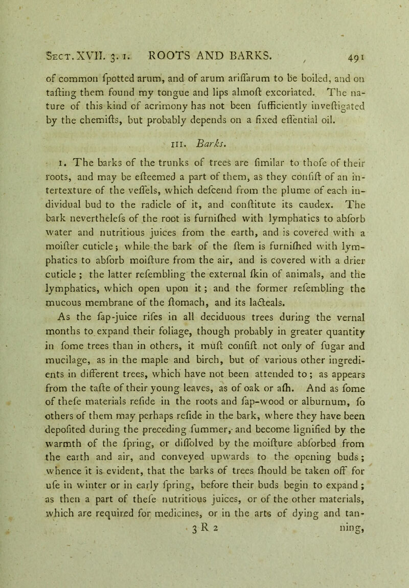 of common fpotted arum, and of arum ariffarum to be boiled, and on tailing them found my tongue and lips almoft excoriated. The na- ture of this kind of acrimony has not been fufficiently inveftigated by the chemifts, but probably depends on a fixed effential oil. in. Barks. 1. The barks of the trunks of trees are fimilar to thofe of their roots, and may be efteemed a part of them, as they confift of an in- tertexture of the veffels, which defcend from the plume of each in- dividual bud to the radicle of it, and conftitute its caudex. The bark neverthelefs of the root is furnifhed with lymphatics to abforb water and nutritious juices from the earth, and is covered with a moifter cuticle j while the bark of the Rem is furnifhed with lym- phatics to abforb moifture from the air, and is covered with a drier cuticle ; the latter refembling the external fkin of animals, and the lymphatics, which open upon it; and the former refembling the mucous membrane of the ftomach, and its ladteals. As the fap-juice rifes in all deciduous trees during the vernal months to expand their foliage, though probably in greater quantity in fome trees than in others, it muft confift not only of fugar and mucilage, as in the maple and birch, but of various other ingredi- ents in different trees, which have not been attended to; as appears from the tafte of their young leaves, as of oak or afh. And as fome of thefe materials refide in the roots and fap-wood or alburnum, fo others of them may perhaps refide in the bark, where they have been depofited during the preceding fummer,-and become lignified by the warmth of the fpring, or diffolved by the moifture abforbed from the earth and air, and conveyed upwards to the opening buds; whence it is evident, that the barks of trees fhould be taken off for ufe in winter or in early fpring, before their buds begin to expand ; as then a part of thefe nutritious juices, or of the other materials, .which are required for medicines, or in the arts of dying and tan- . 3 R 2 ning,