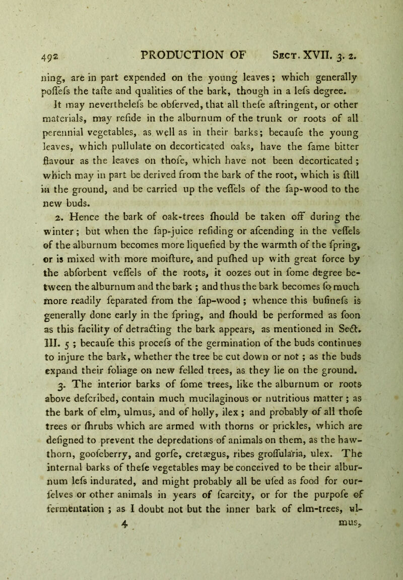 ning, are in part expended on the young leaves; which generally poffefs the taile and qualities of the bark, though in a lefs degree. Jt may neverthelefs be obferved, that all thefe aftringent, or other materials, may refide in the alburnum of the trunk or roots of all perennial vegetables, as well as in their barks; becaufe the young leaves, which pullulate on decorticated oaks, have the fame bitter flavour as the leaves on thoie, which have not been decorticated ; which may in part be derived from the bark of the root, which is ftill in the ground, and be carried up the veffels of the Tap-wood to the new buds. 2. Hence the bark of oak-trees fhould be taken off during the winter; but when the fap-juice refiding or afcending in the veffels of the alburnum becomes more liquefied by the warmth of the fpring, ©r is mixed with more moifture, and pufhed up with great force by the abforbent veffels of the roots, it oozes out in fome degree be- tween the alburnum and the bark ; and thus the bark becomes fo much more readily feparated from the fap-wood ; whence this bufinefs is generally done early in the fpring, and fhould be performed as foon as this facility of detrading the bark appears, as mentioned in Sed* 111. 5 ; becaufe this procefs of the germination of the buds continues to injure the bark, whether the tree be cut down or not ; as the buds expand their foliage on new felled trees, as they lie on the ground. 3. The interior barks of fome trees, like the alburnum or roots above defcribed, contain much mucilaginous or nutritious matter ; as the bark of elm, ulmus, and of holly, ilex ; and probably of all thofe trees or fhrubs which are armed with thorns or prickles, which are defigned to prevent the depredations of animals on them, as the haw- thorn, goofeberry, and gorfe, cretaegus, ribes groffula'ria, ulex. The internal barks of thefe vegetables may be conceived to be their albur- num lefs indurated, and might probably all be uied as food for our- felves or other animals in years of fcarcity, or for the purpofe of fermentation ; as I doubt not but the inner bark of elm-trees, ul- 4 mus..