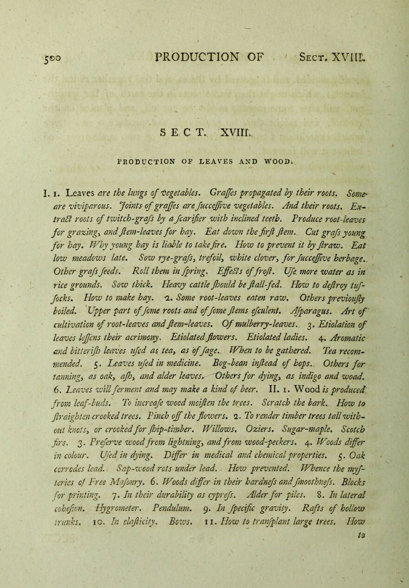 S E C T. XVIIL. PRODUCTION OP LEAVES AND WOOD, I. i. Leaves are the lungs of Vegetables. Grajfes propagated by their roots. Some' are viviparous. Joints of grajfes are Jucceffive vegetables. And their roots. Ex- tract roots of twitch-grafs by a fcarifier with inclined teeth. Produce root-leaves for grazing, and Jlem-leaves for hay. Eat down the firfi fern. Cut grafs young for hay. Why young hay is liable to take fire. How to prevent it by fir aw. Eat low meadows late. Sow rye-grafs, trefoil, white clover, for fuccejfive herbage. Other grafs feeds. Roll them in fpring. Effects offroft. UJe more water as in rice grounds. Sow thick. Heavy cattle fhould be fiall-fed. How to defiroy tuf- focks. How to make hay. n. Some root-leaves eaten raw. Others previoufiy boiled. Upper part of feme roots and offome ftems efculent. Afparagus. Art of cultivation of root-leaves and Jlem-leaves. Of mulberry-leaves. 3. Etiolation of leaves lejfens their acrimony. Etiolated flowers. Etiolated ladies. 4. Aromatic and bitterijh leaves ufed as tea, as of fage.. When to be gathered. Tea recom- mended. 5. Leaves ufed in medicine. Bog-bean infiead of hops. Others for tanning, as oak, aflo, and alder leaves. Others for dying, as indigo and wo ad. 6. Leaves will ferment and may make a kind of beer. II. 1. Wood is produced from leaf-buds. To increafe wood moifien the trees. Scratch the bark. How to ftraighten crooked trees. Pinch off the flowers. 1. To render timber trees tall with- out knots, or crocked for Jhip-timber. Willows. Oziers. Sugar-maple. Scotch firs. 3. Preferve wood from lightning, and from wood-peckers. 4. Woods differ in colour. Ufed in dying. Differ in medical and chemical properties. 5. Oak corrodes lead. Sap-wood rots under lead. How prevented. Whence the myf- tcries of Free Mafonry. 6. Woods differ in their hardnefs andfmoothnefs. Blocks for printing. 7. In their durability as cyprefs. Alder for piles. 8. In lateral cohefion. Hygrometer. Pendulum. 9. In fpecific gravity. Rafts of hollow trunks, 10. In elafticity. Bows. 11. How to tranfplant large trees. How ta