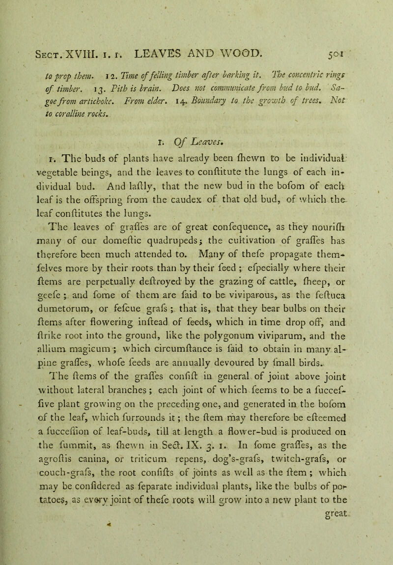 to prop them. i 1. Time of felling timber after barking it. The concentric rings of timber. 13. Pith is brain. Poes not communicate from bud to bud. Sa- goe from artichoke. From elder. 14. Boundary to the growth of trees. Not to coralline rocks. I. Of Leaves, 1. The buds of plants have already been fhewn to be individual vegetable beings, and the leaves to conftitute the lungs of each in- dividual bud. And laflly, that the new bud in the bofom of each leaf is the offspring from the caudex of that old bud, of which the- leaf conftitutes the lungs. The leaves of graffes are of great confequence, as they nourifh many of our domeftic quadrupedsj the cultivation of graffes has therefore been much attended to. Many of thefe propagate them- felves more by their roots than by their feed ; efpecially where their ffems are perpetually deftroyed by the grazing of cattle, fheep, or geefe ; and fome of them are faid to be viviparous, as the fefluca dumetorum, or fefcue grafs ; that is, that they bear bulbs on their Items after flowering inftead of feeds-, which in time drop off, and {trike root into the ground, like the polygonum viviparum, and the allium magicumwhich circumftance is faid to obtain in many al- pine graffes, whofe feeds are annually devoured by fmall birds. The ffems of the graffes conhft in general of joint above joint without lateral branches ; each joint of which feerns to be a fuccef- five plant growing on the preceding one, and generated in the bofom of the leaf, which furrounds it; the Item may therefore be efteemed a fucceflion of leaf-buds, till at length a flower-bud is produced on the fummit, as fhewn in Sect. IX. 3. 1. In fome graffes, as the agroflis canina, or triticum repens,, dog’s-grafs, twitch-grafs, or couch-grafs, the root confifts of joints as well as the Item ; which may be confidered as feparate individual plants, like the bulbs of po^ taioes, as every joint of thefe roots will grow into a new plant to the great.