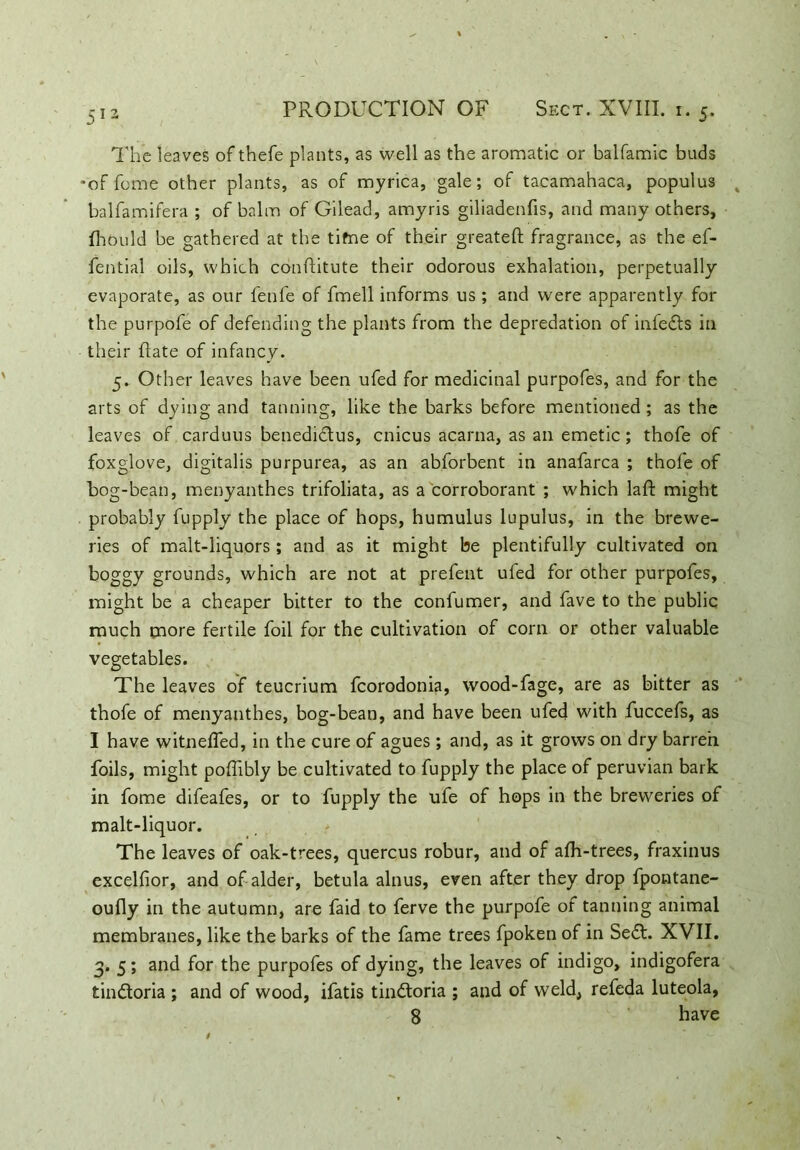 The leaves of thefe plants, as well as the aromatic or balfamic buds *of feme other plants, as of myrica, gale; of tacamahaca, populus % balfamifera ; of balm of Gilead, amyris giliadenfis, and many others, fliould be gathered at the tifne of their greateft fragrance, as the ef- fential oils, which conftitute their odorous exhalation, perpetually evaporate, as our fenfe of fmell informs us ; and were apparently for the purpofe of defending the plants from the depredation of infedts in their flate of infancy. 5. Other leaves have been ufed for medicinal purpofes, and for the arts of dying and tanning, like the barks before mentioned; as the leaves of carduus benedictus, cnicus acarna, as ail emetic; thofe of foxglove, digitalis purpurea, as an abforbent in anafarca ; thofe of hog-bean, menyanthes trifoliata, as a corroborant ; which laft might probably fupply the place of hops, humulus lupulus, in the brewe- ries of malt-liquors; and as it might be plentifully cultivated on boggy grounds, which are not at prefent ufed for other purpofes, might be a cheaper bitter to the confumer, and fave to the public much more fertile foil for the cultivation of corn or other valuable vegetables. The leaves of teucrium fcorodonia, wood-fage, are as bitter as thofe of menyanthes, bog-bean, and have been ufed with fuccefs, as I have witnelfed, in the cure of agues ; and, as it grows on dry barren foils, might poffibly be cultivated to fupply the place of peruvian bark in fome difeafes, or to fupply the ufe of hops in the breweries of malt-liquor. The leaves of oak-trees, quercus robur, and of afh-trees, fraxinus excelfior, and of alder, betula alnus, even after they drop fpontane- oufly in the autumn, are faid to ferve the purpofe of tanning animal membranes, like the barks of the fame trees fpoken of in Se£t. XVII. 3. 5; and for the purpofes of dying, the leaves of indigo, indigofera tindloria ; and of wood, ifatis tin&oria ; and of weld, refeda luteola, S have