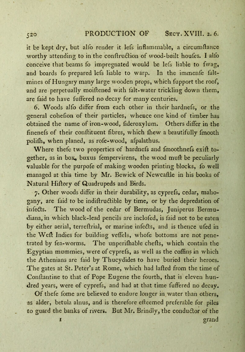 5 2° it be kept dry, but alfo render it lefs inflammable, a circumflance worthy attending to in the conftrudtion of wood-built houfes. I alfo conceive that beams fo impregnated would be lefs liable to fwag, and boards fo prepared lefs liable to warp. In the immenfe fait- mines of Hungary many large wooden props, which fupport the roof, and are perpetually moiftened with falt-water trickling down them, are faid to have fuffered no decay for many centuries. 6. Woods alfo differ from each other in their hardnefs, or the ■general cohefion of their particles, whence one kind of timber has obtained the name of iron-wood, fideroxylum. Others differ in the finenefs of their conftituent fibres, which fhew a beautifully fmooth polifh, when planed, as rofe-wood, afpalathus. Where thefe two properties of hardnefs and fmoothnefs exift to- gether, as in box, buxus fempervirens, the wood mufl be peculiarly valuable for the purpofe of making wooden printing blocks, fo well managed at this time by Mr. Bewick of Newcaftle in his books of Natural Hiftory of Quadrupeds and Birds. 7. Other woods differ in their durability, as cyprefs, cedar, maho- gany, are faid to be indiftrudtible by time, or by the depredation of infedts. The wood of the cedar of Bermudas, Juniperus Bermu- diana, in which black-lead pencils are inclofed, is faid not to be eaten by either aerial, terreftrial, or marine infedts, and is thence ufed in the Weft Indies for building veffels, whofe bottoms are not pene- trated by fea-worms. The unperifhable chefts, which contain the Egyptian mummies, were of cyprefs, as well as the coffins in which the Athenians are faid by Thucydides to have buried their heroes. The gates at St. Peter’s at Rome, which had lafted from the time of Conftantine to that of Pope Eugene the fourth, that is eleven hun- dred years, were of cyprefs, and had at that time fuffered no decay. Of thefe fome are believed to endure longer in water than others, as alder, betula alnus, and is therefore efleemed preferable for piles to guard the banks of rivers. But Mr. Brindly, the condudlor of the 1 grand