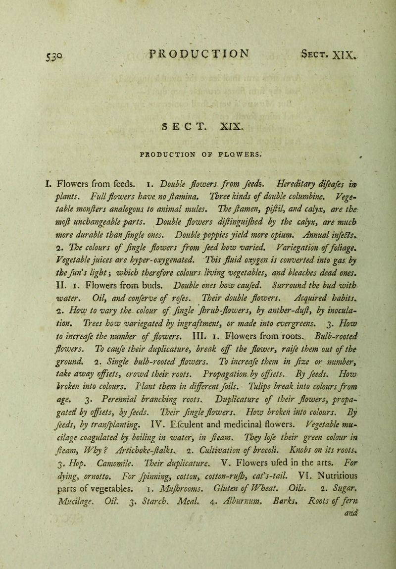 SECT. XIX. PRODUCTION OF FLOWERS. I. Flowers from feeds, i. Double flowers from feeds,. Hereditary difeafes in plants. Full flowers have no ftamina, Three kinds of double columbine. Vege- table monfters analogous to animal mules. The ft amen, piftil, and calyx, are the moft unchangeable parts. Double flowers diflinguifhed by the calyx, are much more durable than flngle ones. Double poppies yield more opium. Annual infeEIs.. 2. The colours of flngle flowers from feed how varied. Variegation of foliage. Vegetable juices are hyper-oxygenated. This fluid oxygen is converted into gas by the fun’s light; which therefore colours living vegetables, and bleaches dead ones. II. i. Flowers from buds. Double ones how caufed. Surround the bud with water. Oiland conferve of rofes. Their double flowers. Acquired habits. 2. How to vary the colour of flngle Jhrub-flowers, by anther-duft, by inocula- tion. Trees how variegated by ingraftment, or made into evergreens. 3. How to increafe the number of flowers. III. 1. Flowers from roots. Bulb-rooted flowers. To cavfe their duplicature, break off the flower, raife them out of the ground. 2. Single bulb-rooted flowers. To increafe them in fixe or number, take away offsets, crowd their roots. Propagation by offsets. By feeds. How broken into colours. Plant them in different foils. Tulips break into colours from age. 3. Perennial branching roots. Duplicature of their flowers, propa- gated by offsets, by feeds. Their flngle flowers. How broken into colours. By feeds, by tranfplanting. IV. Efculent and medicinal flowers. Vegetable mu- cilage coagulated by boiling in water, in fleam. They lofe their green colour in fleam. Why? Artichoke-ftalks. 2. Cultivation of brccoli. Knobs on its roots. 3. Hop. Camomile. Iheir duplicature. V. Flowers ufed in the arts. For dying, ornotto. For fpinning, cotton, cotton-rujb, cat's-tail. VI. Nutritious parts of vegetables. 1. Mujhrooms. Gluten of Wheat. Oils. 2. Sugar. Mucilage. Oil. 3. Starch. Meal. 4. Alburnum. Barks. Roots of fern aiid