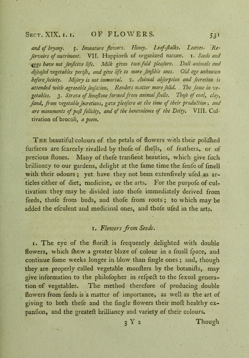 and of bryony. 5. Immature flowers. Honey.- Leaf-Jlalks. Leaves. Re- fervoirs of nutriment. VII. Happinefs of organized nature. 1. Seeds and fggs have not Jenfitive life. Milk gives two-fold pleafure. Dull animals and difeafed vegetables perijh, and give life to more fenfible ones. Old age unknown before fociety. Mifery is not immortal. 1. Animal abforption and Jecretion is attended with agreeable Jenfalion. Renders matter more folid. The fame in ve- getables. 3. Strata of limeftone formed from animal fsells. Thofe of coal, clay, Jandy from vegetable fecretions, gave pleafure at the time of their production; and are monuments of p aft felicity, and of the benevolence of the Deity. VIII. Cul- tivation of brocoli, a poem. The beautiful colours of the petals of flowers with their polifhed furfaces are fcarcely rivalled by thofe of (hells, of feathers, or of precious ftones. Many of thefe tranfient beauties, which give l'uch brilliancy to our gardens, delight at the fame time the fenfe of fmell with their odours ; yet have they not been extenfively ufed as ar- ticles either of diet, medicine, or the arts. For the purpofe of cul- tivation they may be divided into thofe immediately derived from feeds, thofe from buds, and thofe from roots ; to which may be added the efculent and medicinal ones, and thofe ufed in the arts. 1. Flowers from Seeds. 1. The eye of the florid: is frequently delighted with double flowers, which (hew a greater blaze of colour in a fmall fpace, and continue fome weeks longer in blow than (ingle ones ; and, though they are properly called vegetable monfters by the botanifts, may give information to the philofopher in refpeft to the fexual genera- tion of vegetables. The method therefore of producing double flowers from feeds is a matter of importance, as well as the art of giving to both thefe and the (ingle flowers their mod healthy ex- panfion, and the greateft brilliancy and variety of their colours. 3 Y 2 Though