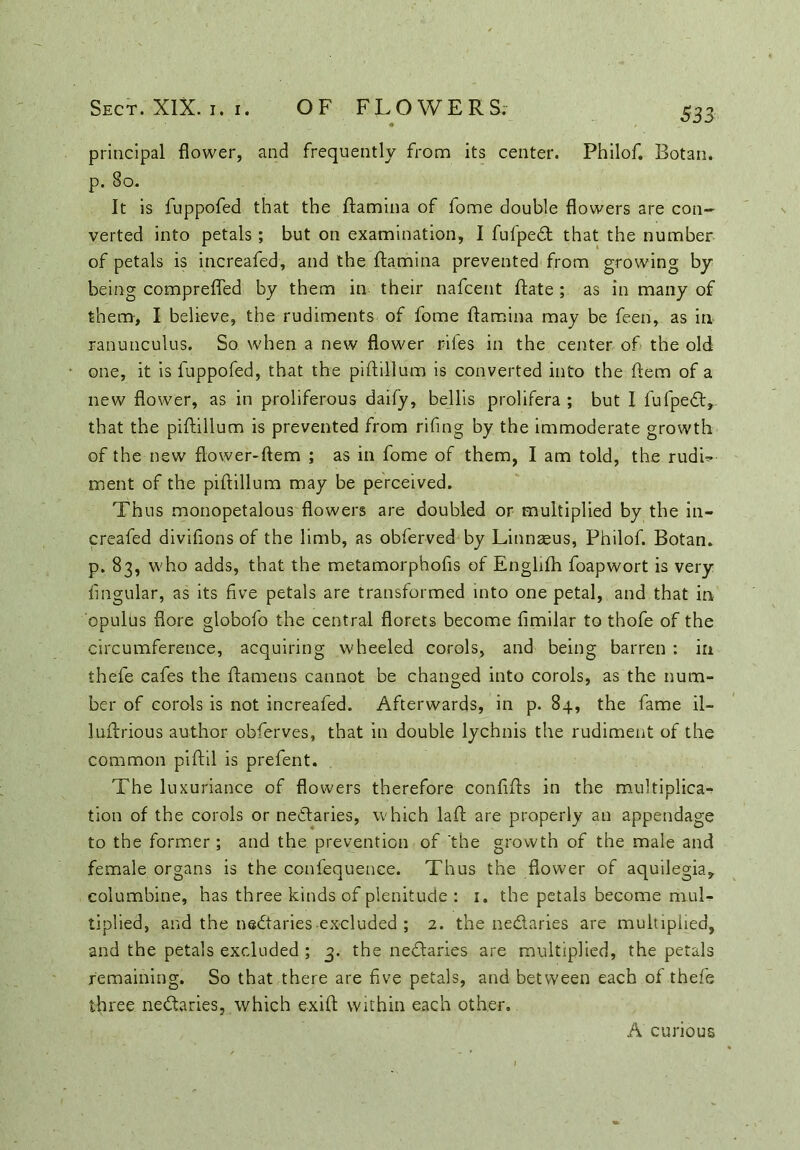 principal flower, and frequently from its center. Philof. Botan. p. 80. It is fuppofed that the ftamina of fome double flowers are con- verted into petals; but on examination, I fufped that the number of petals is increafed, and the ftamina prevented from growing by being comprefled by them in their nafcent Rate ; as in many of them, I believe, the rudiments of fome ftamina may be feen, as in ranunculus. So when a new flower riles in the center of the old one, it is fuppofed, that the piftillum is converted into the ftem of a new flower, as in proliferous daify, bellis prolifera ; but I fufped, that the piftillum is prevented from rifing by the immoderate growth of the new flower-ftem ; as in fome of them, I am told, the rudU ment of the piftillum may be perceived. Thus monopetalous flowers are doubled or multiplied by the in- creafed divilions of the limb, as obferved by Linnaeus, Philof. Botan. p. 83, who adds, that the metamorphofis of Englilh foapwort is very Angular, as its five petals are transformed into one petal, and that in opulus flore globofo the central florets become fimilar to thofe of the circumference, acquiring wheeled corols, and being barren : in thefe cafes the ftamens cannot be changed into corols, as the num- ber of corols is not increafed. Afterwards, in p. 84, the fame il- luftrious author obferves, that in double lychnis the rudiment of the common piftil is prefent. The luxuriance of flowers therefore confifls in the multiplica- tion of the corols or nectaries, w hich laft are properly an appendage to the former ; and the prevention of ‘the growth of the male and female organs is the confequence. Thus the flower of aquilegia, columbine, has three kinds of plenitude : 1. the petals become mul- tiplied, and the nedaries excluded ; 2. the nedaries are multiplied, and the petals excluded ; 3. the nedaries are multiplied, the petals remaining. So that there are five petals, and between each of thefe three nedaries, which exift within each other. A curious