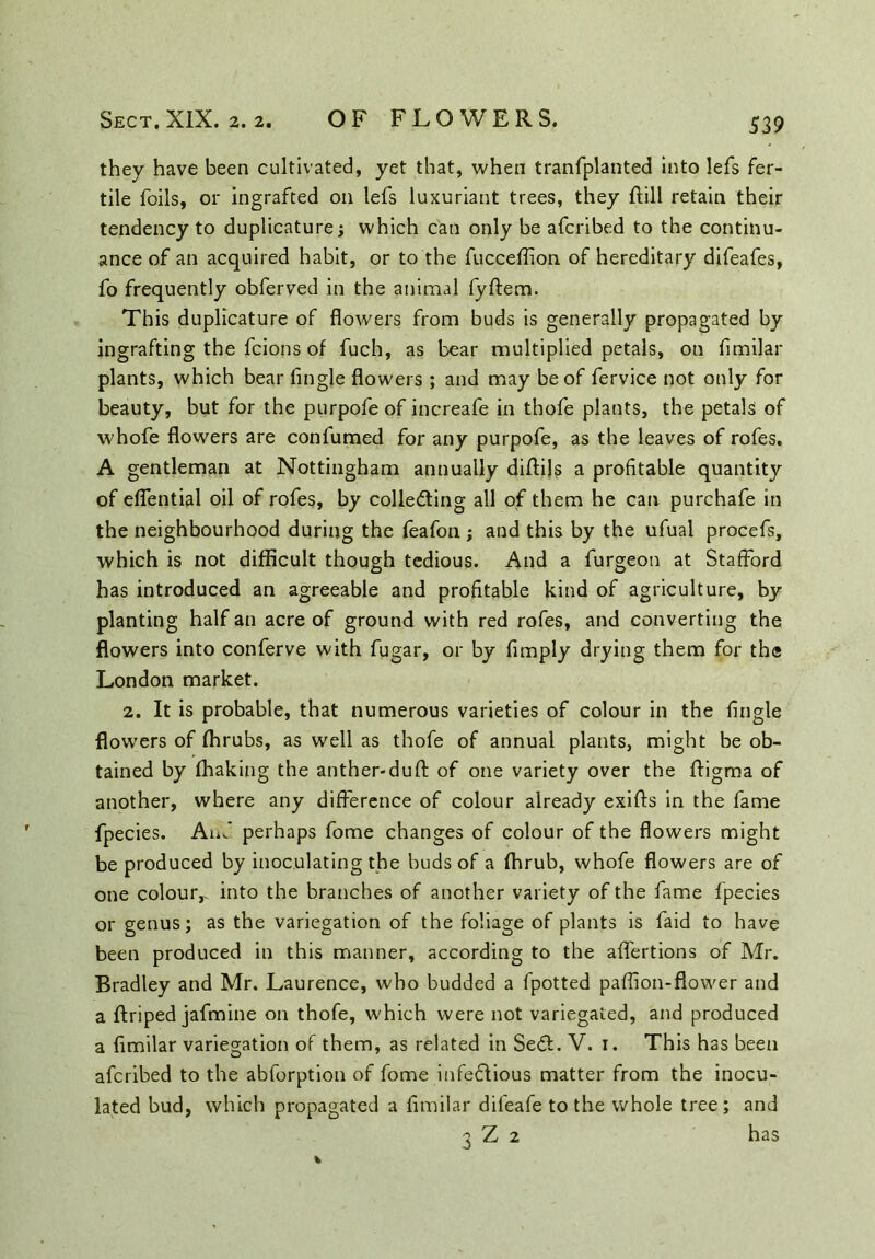 they have been cultivated, yet that, when tranfplanted into lefs fer- tile foils, or ingrafted on lefs luxuriant trees, they ftill retain their tendency to duplicature; which can only be afcribed to the continu- ance of an acquired habit, or to the fucceflion of hereditary difeafes, fo frequently obferved in the animal fyftem. This duplicature of flowers from buds is generally propagated by ingrafting the fcions of fuch, as bear multiplied petals, on flmilar plants, which bear Angle flowers ; and may be of fervice not only for beauty, but for the purpofe of increafe in thofe plants, the petals of whofe flowers are confumed for any purpofe, as the leaves of rofes. A gentleman at Nottingham annually diflils a profitable quantity of eflential oil of rofes, by collecting all of them he can purchafe in the neighbourhood during the feafon; and this by the ufual procefs, which is not difficult though tedious. And a furgeon at Stafford has introduced an agreeable and profitable kind of agriculture, by planting half an acre of ground with red rofes, and converting the flowers into conferve with fugar, or by Amply drying them for the London market. 2. It is probable, that numerous varieties of colour in the Angle flowers of ffirubs, as well as thofe of annual plants, might be ob- tained by fhaking the anther-duft of one variety over the ffigma of another, where any difference of colour already exifts in the fame fpecies. Auf perhaps fome changes of colour of the flowers might be produced by inoculating the buds of a fhrub, whofe flowers are of one colour,, into the branches of another variety of the fame fpecies or genus; as the variegation of the foliage of plants is faid to have been produced in this manner, according to the affertions of Air. Bradley and Mr. Laurence, who budded a fpotted pafflon-flower and a ftriped jafmine on thofe, which were not variegated, and produced a flmilar variegation of them, as related in SeCt. V. 1. This has been afcribed to the abforption of fome infeflious matter from the inocu- lated bud, which propagated a flmilar difeafe to the whole tree; and 3 Z 2 has