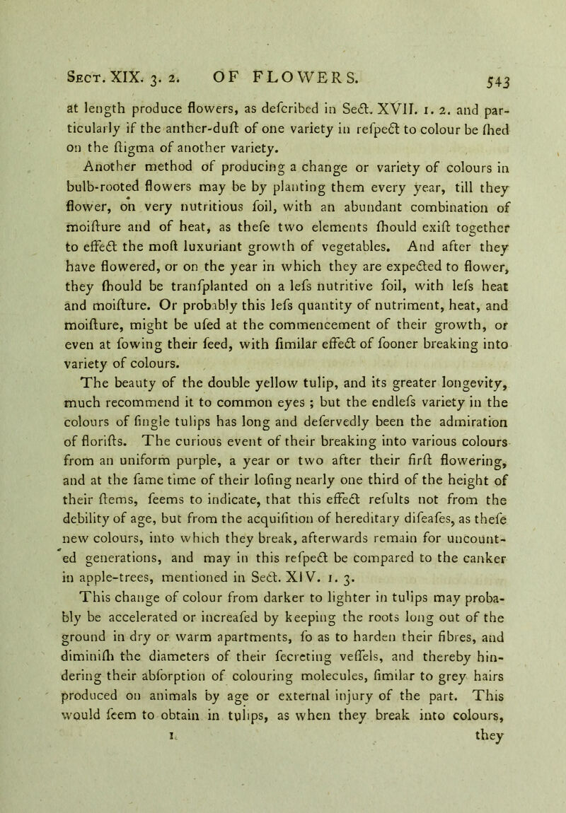 at length produce flowers, as defcribed in Se£L XVII. 1. 2. and par- ticularly if the anther-duft of one variety in refpedt to colour be Ihed on the fligma of another variety. Another method of producing a change or variety of colours in bulb-rooted flowers may be by planting them every year, till they flower, on very nutritious foil, with an abundant combination of moifture and of heat, as thefe two elements fhould exifl together to effect the mod luxuriant growth of vegetables. And after they have flowered, or on the year in which they are expedted to flower, they fhould be tranfplanted on a lefs nutritive foil, with lefs heat and moifture. Or probably this lefs quantity of nutriment, heat, and moifture, might be ufed at the commencement of their growth, or even at fowing their feed, with fimilar effedt of fooner breaking into variety of colours. The beauty of the double yellow tulip, and its greater longevity, much recommend it to common eyes ; but the endlefs variety in the colours of Angle tulips has long and defervedly been the admiration of florifts. The curious event of their breaking into various colours from an uniform purple, a year or two after their fir ft flowering, and at the fame time of their lofing nearly one third of the height of their ftems, feems to indicate, that this effedt refults not from the debility of age, but from the acquifition of hereditary difeafes, as thefe new colours, into which they break, afterwards remain for uncount- ed generations, and may in this refpect be compared to the canker in apple-trees, mentioned in Sett. XIV. 1. 3. This change of colour from darker to lighter in tulips may proba- bly be accelerated or increafed by keeping the roots long out of the ground in dry or warm apartments, fo as to harden their fibres, and diminifti the diameters of their fecreting veflels, and thereby hin- dering their abforption of colouring molecules, fimilar to grey hairs produced on animals by age or external injury of the part. This would feem to obtain in tulips, as when they break into colours, it they