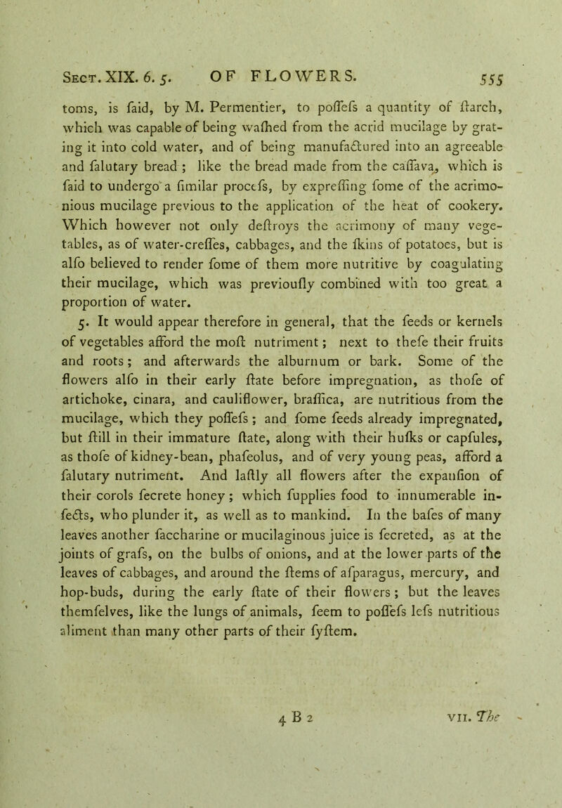 toms, is faid, by M. Permentier, to poflefs a quantity of Rarch, which was capable of being wafhed from the acrid mucilage by grat- ing it into cold water, and of being manufactured into an agreeable and falutary bread ; like the bread made from the caffava, which is faid to undergo a fimilar proctfs, by expreffing fome of the acrimo- nious mucilage previous to the application of the heat of cookery. Which however not only deftroys the acrimony of many vege- tables, as of water-crelfes, cabbages, and the fkins of potatoes, but is alfo believed to render fome of them more nutritive by coagulating their mucilage, which was previoufly combined with too great a proportion of water. 5. It would appear therefore in general, that the feeds or kernels of vegetables afford the mofl nutriment; next to thefe their fruits and roots; and afterwards the alburnum or bark. Some of the flowers alfo in their early Rate before impregnation, as thofe of artichoke, cinara, and cauliflower, braflica, are nutritious from the mucilage, which they poflefs; and fome feeds already impregnated, but Rill in their immature Rate, along with their hulks or capfules, as thofe of kidney-bean, phafeolus, and of very young peas, afford a falutary nutriment. And laftly all flowers after the expanfion of their corols fecrete honey ; which fupplies food to innumerable in- feds, who plunder it, as well as to mankind. In the bafes of many leaves another faccharine or mucilaginous juice is fecreted, as at the joints of grafs, on the bulbs of onions, and at the lower parts of the leaves of cabbages, and around the Rems of afparagus, mercury, and hop-buds, during the early Rate of their flowers ; but the leaves themfelves, like the lungs of animals, feem to poflefs lefs nutritious aliment than many other parts of their fyflem. 4B2 vii. The