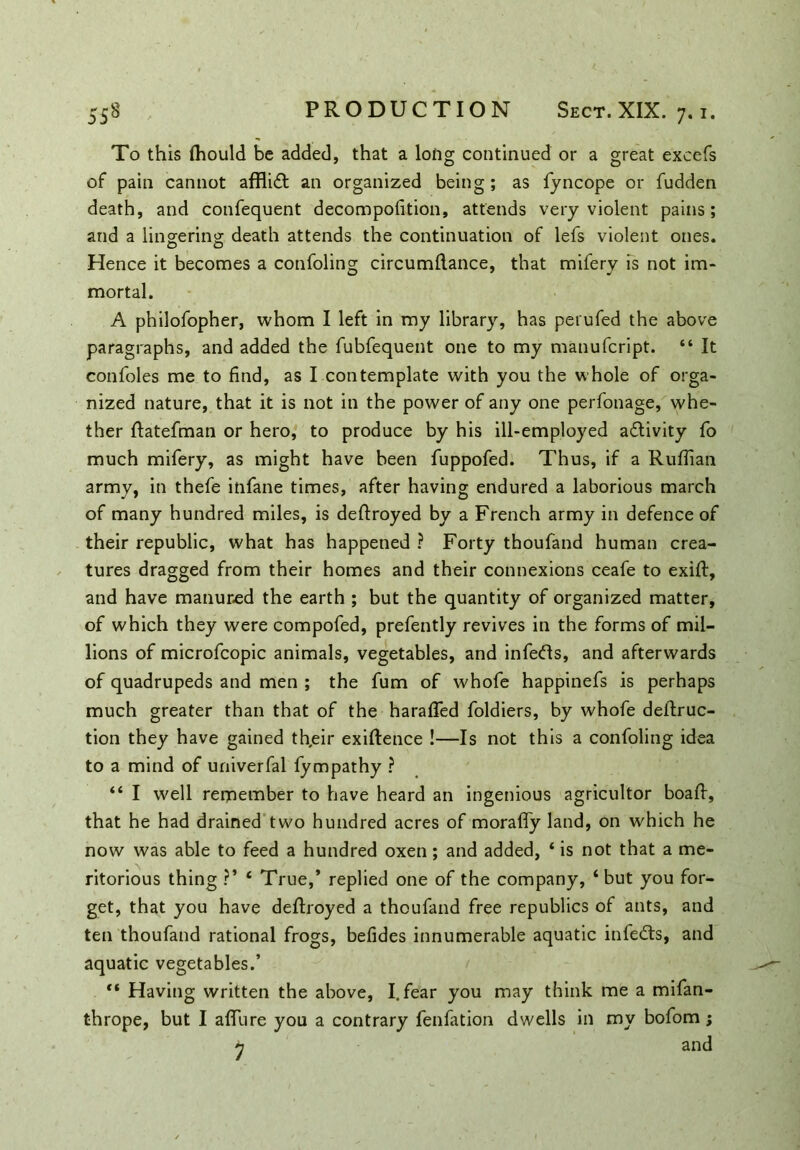 To this (hould be added, that a long continued or a great excels of pain cannot afflift an organized being; as fyncope or fudden death, and confequent decompofition, attends very violent pains; and a lingering death attends the continuation of lefs violent ones. Hence it becomes a confoling circumflance, that mifery is not im- mortal. A philofopher, whom I left in my library, has petufed the above paragraphs, and added the fubfequent one to my manufcript. “ It confoles me to find, as I contemplate with you the whole of orga- nized nature, that it is not in the power of any one perfonage, whe- ther ftatefman or hero, to produce by his ill-employed adlivity fo much mifery, as might have been fuppofed. Thus, if a Ruffian army, in thefe infane times, after having endured a laborious march of many hundred miles, is deftroyed by a French army in defence of their republic, what has happened ? Forty thoufand human crea- tures dragged from their homes and their connexions ceafe to exift, and have manured the earth ; but the quantity of organized matter, of which they were compofed, prefently revives in the forms of mil- lions of microfcopic animals, vegetables, and infeds, and afterwards of quadrupeds and men ; the fum of whofe happinefs is perhaps much greater than that of the haraffied foldiers, by whofe destruc- tion they have gained th,eir exigence !—Is not this a confoling idea to a mind of univerfal fympathy ? 44 I well remember to have heard an ingenious agricultor boaft, that he had drained two hundred acres of moraffy land, on which he now was able to feed a hundred oxen; and added, 4 is not that a me- ritorious thing ?’ 4 True,’ replied one of the company, 4 but you for- get, that you have deftroyed a thoufand free republics of ants, and ten thoufand rational frogs, befides innumerable aquatic infedts, and aquatic vegetables.’ 44 Having written the above, I. fear you may think me a mifan- thrope, but I affiure you a contrary fenfation dwells in my bofom ; h and