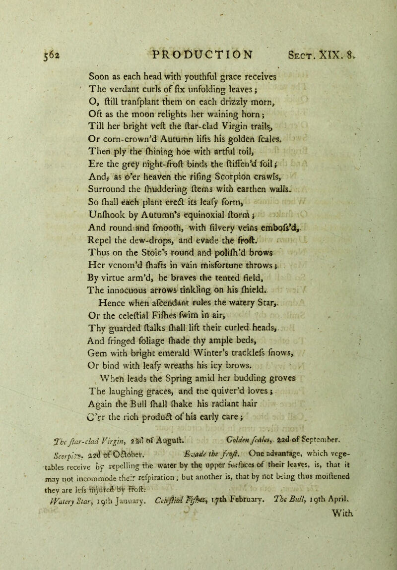 Soon as each head with youthful grace receives The verdant curls of fix unfolding leaves; O, ftill tranfplant them on each drizzly morn. Oft as the moon relights her waining horn; Till her bright veft the ftar-clad Virgin trails. Or corn-crown’d Autumn lifts his golden fcales. Then ply the fbining hoe with artful toil, Ere the grey night-froft binds the ftiffen’d foil i And, as o’er heaven the rifing Scorpion crawls. Surround the (huddering Items with earthen walls. So thall each plant erett its leafy form, Un(hook by Autumn’s equinoxial ftorm j And round and fmooth, with filvery veins embofsM, Repel the dew-drops, and evade the froft. Thus on the Stoic’s round and polilh’d brows Her venom’d (hafts in vain misfortune throws; By virtue arm’d, he braves the tented field. The innocuous arrows tinkling on his (hield. Hence when afcendant rules the watery Star,. Or the celeftial Fifhes fwim in air. Thy guarded (talks (hall lift their curled heads, And fringed foliage (hade thy ample beds. Gem with bright emerald Winter’s tracklefs fnows. Or bind with leafy wreaths his icy brows. When leads the Spring amid her budding groves The laughing graces, and the quiver’d loves; Again the Bull (hall (hake his radiant hair C’fr the rich product of his early care; Jbc ftar-clad Virgin, 2 2<1 of Auguft. Golden [calcs, 22cl of September. Scorpio 22<1 of O&dbef. Evade the f rtf. One advantage, which vege- tables receive by repelling the water by the upper ratfaces of their leaves, is, that it may not incommode theT refpiration; but another is, that by not D^;ng thus rooiftened they are lefs injured bV froft; Watery Star, 19th January. Cekfiai tfkts, 17th February. The Bull, 19th April. With