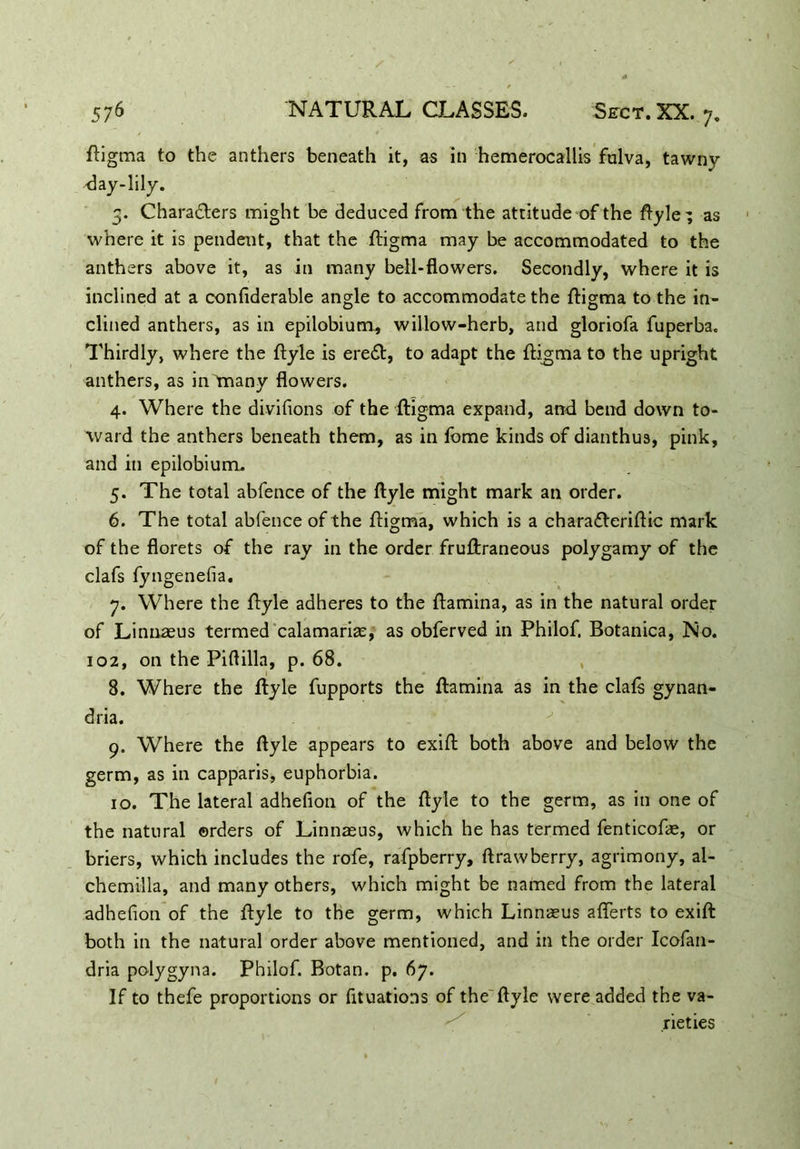 ftigma to the anthers beneath it, as in hemerocallis fulva, tawny -day-lily. 5. Characters might be deduced from the attitude of the ftyle ; as where it is pendent, that the ftigma may be accommodated to the anthers above it, as in many bell-flowers. Secondly, where it is inclined at a confiderable angle to accommodate the ftigma to the in- clined anthers, as in epilobium, willow-herb, and gloriofa fuperba. Thirdly, where the ftyle is ereCt, to adapt the ftigma to the upright anthers, as in many flowers. 4. Where the divisions of the ftigma expand, and bend down to- ward the anthers beneath them, as in fome kinds of dianthus, pink, and in epilobium. 5. The total abfence of the ftyle might mark an order. 6. The total abfence of the ftigma, which is a chara&eriftic mark of the florets of the ray in the order fruftraneous polygamy of the clafs fyngenefia. 7. Where the ftyle adheres to the ftamina, as in the natural order of Linnaeus termed calamariae, as obferved in Philof. Botanica, No. 102, on the Piftilla, p. 68. 1 L #J 8. Where the ftyle fupports the ftamina as in the clafs gynan- dria. 9. Where the ftyle appears to exift both above and below the germ, as in capparis, euphorbia. 10. The lateral adhefion of the ftyle to the germ, as in one of the natural orders of Linnaeus, which he has termed fenticofae, or briers, which includes the rofe, rafpberry, ftrawberry, agrimony, al- chemilla, and many others, which might be named from the lateral adhefion of the ftyle to the germ, which Linnaeus aflerts to exift both in the natural order above mentioned, and in the order Icofan- dria polygyna. Philof. Botan. p. 67. If to thefe proportions or fituations of the ftyle were added the va- rieties