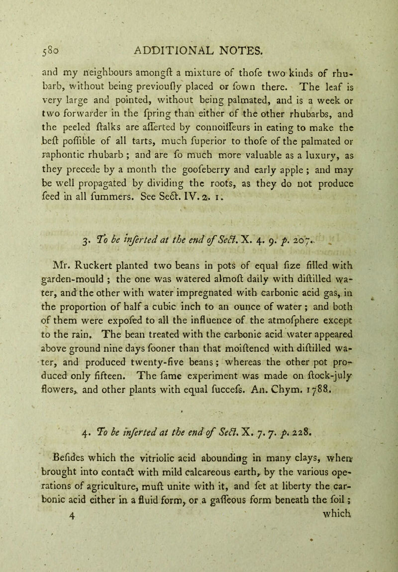 and my neighbours amongft a mixture of thofe two kinds of rhu- barb, without being previoufly placed or Town there. The leaf is very large and pointed, without being palmated, and is a week or two forwarder in the fpring than either of the other rhubarbs, and the peeled ftalks are aflerted by connoiileurs in eating to make the beft poflible of all tarts, much fuperior to thofe of the palmated or raphontic rhubarb ; and are fo much more valuable as a luxury, as they precede by a month the goofeberry and early apple ; and may be well propagated by dividing the roots, as they do not produce feed In all fummers. See Se6L IV. 2. 1. 3. To be Infer ted at the end of Sehl. X. 4. 9. p. 207^ Mr. Ruckert planted two beans in pots of equal fize filled with garden-mould ; the one was watered almoft daily with diftilled wa- ter, and the other with water impregnated with carbonic acid gas, in the proportion of half a cubic inch to an ounce of water ; and both of them were expofed to all the influence of the atmofphere except to the rain. The bean treated with the carbonic acid water appeared above ground nine days fooner than that moiftened with diftilled wa- ter, and produced twenty-five beans; whereas the other pot pn>* duced only fifteen. The fame experiment was made on ftock-july flowers, and other plants with equal fuccefs. An. Chym. 1788. 4. To be infer ted at the end of Seif. X. 7. 7. p. 228. Befides which the vitriolic acid abounding in many clays, when brought into contact with mild calcareous earth, by the various ope- rations of agriculture, muft unite with it, and fet at liberty the car- bonic acid either in a fluid form, or a gafleous form beneath the foil; 4 which