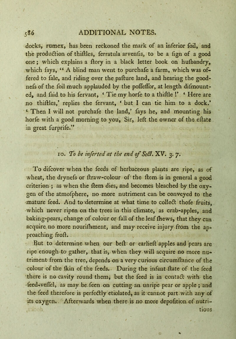 docks, rumex, has been reckoned the mark of an inferior foil, and the produ&ion of thirties, ferratula arvenfis, to be a fign of a good one; which explains a ftory in a black letter book on hulbandry, which fays, “ A blind man went to purchafe a farm, which was of- fered to fale, and riding over the pafture land, and hearing the good- nefs of the foil much applauded by the poffeflor, at length difmount- ed, and faid to his fervant, ‘ Tie my horfe to a thiftle t* ‘ Here are no thirties,’ replies the fervant, * but I can tie him to a dock.’ 4 Then I will not purchafe the land,’ fays he, and mounting his horfe with a good morning to you, Sir, left the owner of the ertate in great furprife.” ro. To be infer ted at the end of Sett. XV. 3. 7. To difcover when the feeds of herbaceous plants are ripe, as of' wheat, the drynefs or rtraw-colour of the ftem is in general a good criterion ; as when the ftem dies, and becomes bleached by the oxy- gen of the atmofphere, no more nutriment can. be conveyed to the ^mature feed. And to’determine at what time to colleft thofe fruits, which never ripen on the trees in this climate, as crab-apples, and baking-pears, change of colour or fall of the leaf fhews, that they can acquire no more nourifhment, and may receive injury from the ap- proaching froft. But to determine when our beft or earlieft apples and pears are ripe enough to gather, that is, when they will acquire no more nu- triment from the tree, depends on a very curious circumftance of the colour of the ikin of the feeds.- During the infant ftate of the feed •there is no cavity round them, but the feed is in contact with the feed-vertel, as may be feen on cutting an- unripe pear or apple ; and the feed therefore is perfectly etiolated, as it cannot part with any of its oxygen. Afterwards when there is no more depofition of nutri- tious