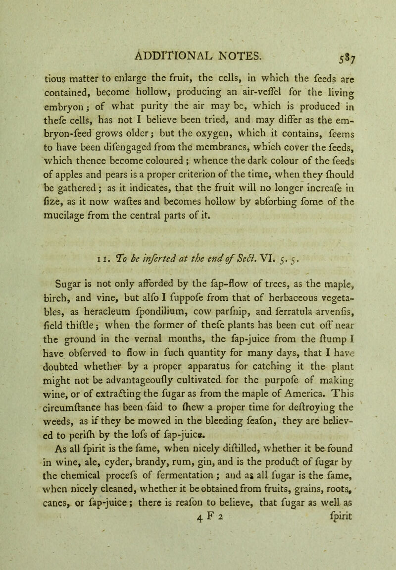 5s; tious matter to enlarge the fruit, the cells, in which the feeds are contained, become hollow, producing an air-veffel for the living embryon; of what purity the air may be, which is produced in thefe cells, has not I believe been tried, and may differ as the em- bryon-feed grows older; but the oxygen, which it contains, feems to have been difengaged from the membranes, which cover the feeds, which thence become coloured ; whence the dark colour of the feeds of apples and pears is a proper criterion of the time, when they fhould be gathered; as it indicates, that the fruit will no longer increafe in fize, as it now wafles and becomes hollow by abforbing fome of the mucilage from the central parts of it. Sugar is not only afforded by the fap-flow of trees, as the maple, birch, and vine, but alfo I fuppofe from that of herbaceous vegeta- bles, as heracleum fpondilium, cow parfnip, and ferratula arvenfis, field thiftle 5 when the former of thefe plants has been cut off near the ground in the vernal months, the fap-juice from the flump I have obferved to flow in fuch quantity for many days, that I have doubted whether by a proper apparatus for catching it the plant might not be advantageoufly cultivated for the purpofe of making wine, or of extracting the fugar as from the maple of America. This circumflance has beenfaid to fhew a proper time for deflroying the weeds, as if they be mowed in the bleeding feafon, they are believ- ed to perifh by the lofs of fap-juice. As all fpirit is the fame, when nicely diflilled, whether it be found in wine, ale, cyder, brandy, rum, gin, and is the product of fugar by the chemical procefs of fermentation ; and as all fugar is the fame, when nicely cleaned, whether it be obtained from fruits, grains, roots, canes* or fap-juice; there is reafon to believe, that fugar as well as 11. To be infer ted at the end of Sett. VI. 5. 5. fpirit