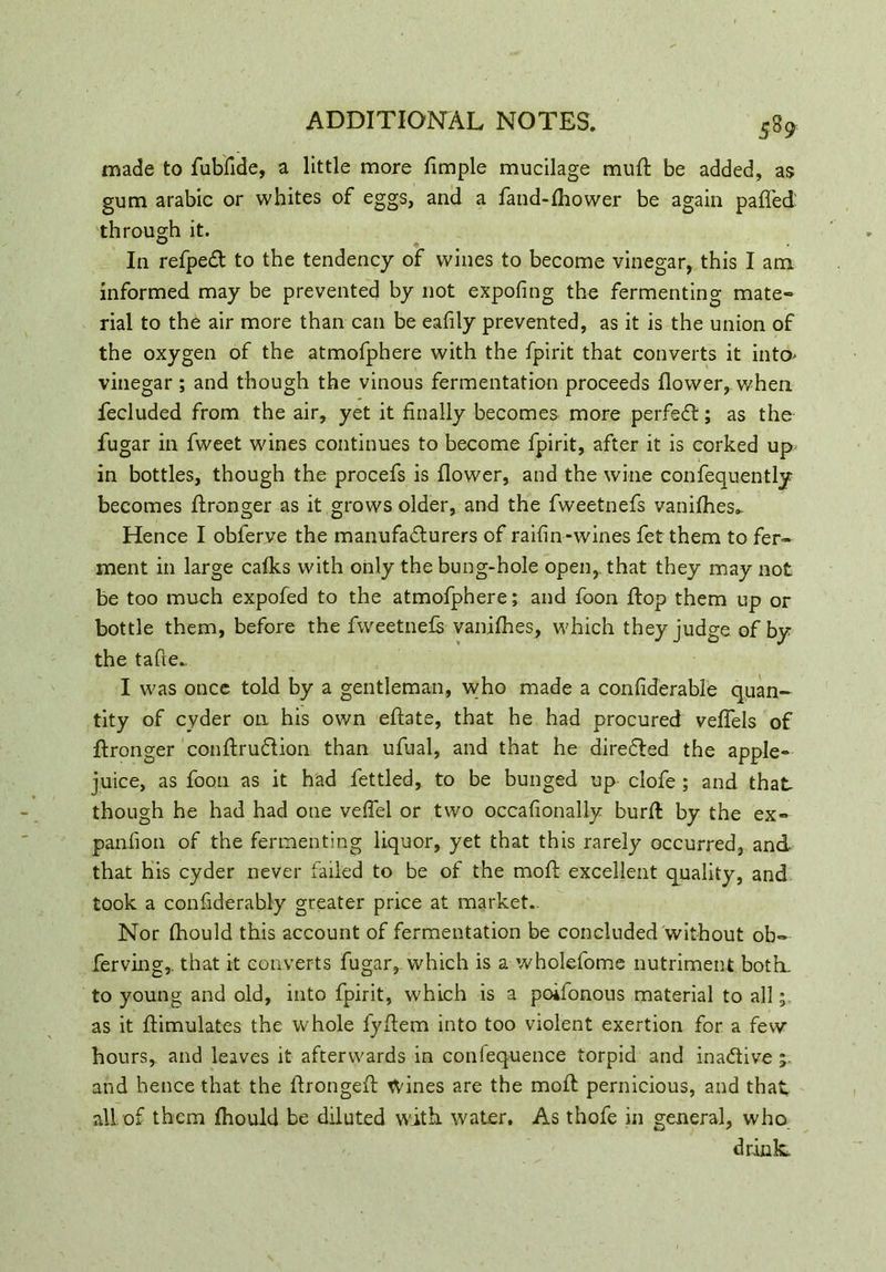 5% made to fubfide, a little more fimple mucilage mu ft be added, as gum arabic or whites of eggs, and a fand-fhower be again paffed through it. In refpeCt to the tendency of wines to become vinegar, this I am informed may be prevented by not expofing the fermenting mate- rial to the air more than can be eafily prevented, as it is the union of the oxygen of the atmofphere with the fpirit that converts it into' vinegar ; and though the vinous fermentation proceeds flower, when, fecluded from the air, yet it finally becomes more perfect; as the fugar in fweet wines continues to become fpirit, after it is corked up in bottles, though the procefs is flower, and the wine confequently becomes flronger as it grows older, and the fweetnefs vanifhes^ Hence I obferve the manufacturers of raifin-wines fet them to fer- ment in large cafks with only the bung-hole open, that they may not be too much expofed to the atmofphere; and foon flop them up or bottle them, before the fweetnefs vanifhes, which they judge of by the tafie. I was once told by a gentleman, who made a confiderable quan- tity of cyder on his own eftate, that he had procured veffels of flronger conftruCtion than ufual, and that he direCted the apple- juice, as foon as it had fettled, to be bunged up clofe ; and that though he had had one veffel or two occafionally burft by the ex- panfion of the fermenting liquor, yet that this rarely occurred, and that his cyder never failed to be of the moft excellent quality, and took a considerably greater price at market.. Nor fhould this account of fermentation be concluded without ob° ferving, that it converts fugar, which is a wholefome nutriment both, to young and old, into fpirit, which is a poifonous material to all; as it Simulates the whole fyftem into too violent exertion for a few* hours, and leaves it afterwards in confeq-uence torpid and inactive and hence that the ftrongeft tvines are the moft pernicious, and that all of them fhould be diluted with, water. As thofe in general, who drink