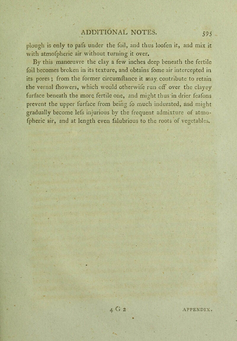 plough is only to pafs under the foil, and thus loofen it, and mix it with atmofpheric air without turning it over. By this manoeuvre the clay a few inches deep beneath the fertile foil becomes broken in its texture, and obtains fome air intercepted in its pores; from the former circumftance it may contribute to retain the vernal fhovvers, which would otherwife run off over the clayey furface beneath the more fertile one, and might thus in drier feafons prevent the upper furface from being fo much indurated, and might gradually become lefs injurious by the frequent admixture of atmo- fpheric air, and at length even falubrious to the roots of vegetables. 4 G 2 APPENDIX.