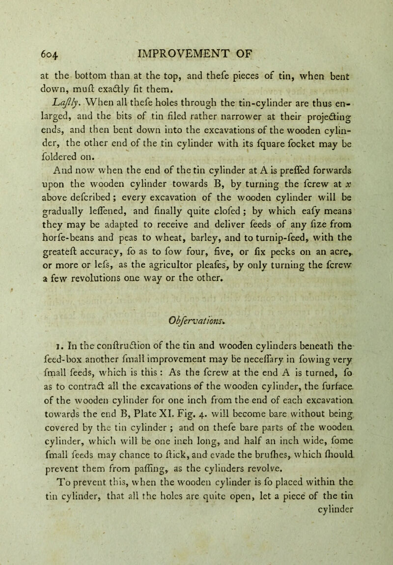 at the bottom than at the top, and thefe pieces of tin, when bent down, muft exa&ly fit them. Lajlly. When all thefe holes through the tin-cylinder are thus en- larged, and the bits of tin filed rather narrower at their proje&ing ends, and then bent down into the excavations of the wooden cylin- der, the other end of the tin cylinder with its fquare focket may be foldered on. And now when the end of the tin cylinder at A is prefled forwards upon the wooden cylinder towards B, by turning the fcrew at x above defcribed; every excavation of the wooden cylinder will be gradually leffened, and finally quite clofed ; by which eafy means they may be adapted to receive and deliver feeds of any fize from horfe-beans and peas to wheat, barley, and to turnip-feed, with the greateft accuracy, fo as to fow four, five, or fix pecks on an acre,, or more or lefs, as the agricultor pleafes, by only turning the fcrew a few revolutions one way or the other. Obfervations-. i. In the conftrudion of the tin and wooden cylinders beneath the feed-box another fmall improvement may be neceffary in fowing very fmall feeds, which is this: As the fcrew at the end A is turned, fo as to contract all the excavations of the wooden cylinder, the furface. of the wooden cylinder for one inch from the end of each excavation towards the end B, Plate XI. Fig. 4. will become bare without being covered by the tin cylinder ; and on thefe bare parts of the wooden cylinder, which will be one inch long, and half an inch wide, fome fmall feeds may chance to flick, and evade the brufhes, which fhould. prevent them from pafling, as the cylinders revolve. To prevent this, when the wooden cylinder is fo placed within the tin cylinder, that all the holes are quite open, let a piece of the tin cylinder