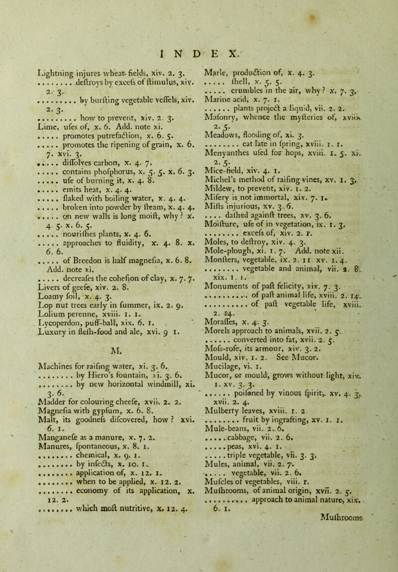 Lightning injures wheat- fields, xiv. 2. 3. deftroys by excels of ftimulus, xiv. by burfting vegetable velFels, xiv. 6. 3. .... how to prevent, xiv. 2. 3 Lime, ufes of, x. 6. Add. note xi. promotes putrefadtion, x. 6. 5. promotes the ripening of grain, xvi. 3. . diflolves carborr, x. 4. 7. . contains phofphorus, x. 5. 3. x . ufe of burning it, x. 4. 8. . emits heat, x. 4. 4. . flaked with boiling water, . broken into powder by fleam, x. 4. 4 . on new walls is long moift, why ? x, 5. x. 6. 5. . nourifhes plants, x. 4. 6. . approaches to fluidity, x. 4. 8. x 6. x. 4. 4. of Breedon is half magnefia, x. 6. 8. Add. note xi. decreafes the cohefion of clay, x. 7. 7. Livers of geefe, xiv. 2. 8. Loamy foil, x. 4. 3. Lop nut trees early in fummer, ix. 2. 9. Lolium perenne, xviii. 1. 1. Lycoperdon, puff-ball, xix. 6. 1. Luxury in fleflh-food and ale, xvi. 9 1. M. Machines for raiflng water, xi. 3. 6. by Hiero’s fountain, >i. 3. 6. ........ by new horizontal windmill, xi. 3. 6. Aladder for colouring cheefe, xvii. 2. 2. Alagnefia with gypfum, x. 6. 8. Malt, its goodnefs difcovered, how ? xvi. 6. 1. Manganefe as a manure, x. 7. 2. Manures, fpontaneous, x. 8. 1. chemical, x. 9, 1. by infedts, x. 10. 1. application of, x. 12. I. . when to be applied, x. 12. 2. economy of its application, x. 12. 2. 0, which moft nutritive, x. 12. 4. Marie, production of, x. 4. 3. ...... fhell, x. 5. 5. crumbles in the air, why ? x. 7. 3. Adarine acid, x. 7. r. plants projedf a liquid, vii. 2. 2. Adafonry, whence the myfleries of, xviik 2.5. Adeadows, flooding of, xi. 3. eat late in lpring, xviii. x. 1. Adenyanthes ufed for hops, xviii. 1. 5. xi. 2. 5. Adice-field, xiv. 4. 1. Michel’s method of railing vines, xv. 1. 3.. Adildew, to prevent, xiv. x. 2. Mifery is not immortal, xix. 7. i». Mifts injurious, xv. 3. 6. .... dallied againft trees, xv. 3. 6. Moifture, ufe of in vegetation, ix. I. 3, ........ excels of, xiv. 2. r. Adoles, to deftroy, xiv. 4. 3. Mole-plough, xi. I. 7. Add. notexii. Monfters, vegetable, ix. 2. 11. xv. 1. 4. vegetable and animal, vii. a. 8, xix. 1. 1. Adonuments of part felicity, xix. 7. 3. .......... of paft animal life, xviii. 2. 14. of paft vegetable life, xviii. 2. 14. Morafles, x. 4. 3. Morels approach to animals, xvii. 2. 3. converted into fat, xvii. 2. 5. Mofs-rofe, its armour, xiv. 3. 2. Mould, xiv, 1. 2. See Mucor. Mucilage, vi. 1. Aducor, or mould, grows without light, xiv. 1. XV. 3. 3. poifoned by vinous fpirit,. xv. 4. 3. xvii. 2. 4. Adulberry leaves, xviii. 1.2 ........ fruit by ingrafting, xv. I. r. Mule-beans, vii. 2.. 6. .... .cabbage, vii. 2. 6. peas, xvi. 4. 1. triple vegetable, vii. 3. 3. Mules, animal, vii, 2. 7. vegetable, vii. 2. 6* Mufcles of vegetables, viii. r. Muftirooms, of animal origin, xvii. 2. 5. .......... approach to animal nature, xix. • 6. 1. Adulhroomi