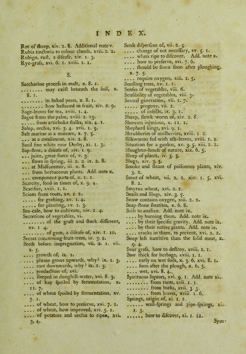 Rot oHheep, xiv, 2. 8. Additional notev. Rubia tin&oria to colour cheefe, xvi'u 2. 2. Rubigo, rufl, a difeafe, xiv. i. 3, Rye-grafs, xvi. 6. 1. xviii. 1. X. S. Saccharine procefs in malt, x. 8. I. may exift beneath the foil, X. 8. 1. .. in baked pears, x. 8. 1. how haftened in fruit, xiv, 2. 9. Sage-leaves for tea, xviii. 1. 4. Sagoe from the palm, xviii. 2. 13. ..... from artichoke ftalks, xix. 4. I. Salep, orchis, xvi. 3. 4. xvii. 1. 5, Salt marine as a manure, x. 7. 5. ..... as a condiment, xiv. 2. 8. Sand fine white near Derby, xi. I. 3, Sap-flow, adileafeof, xiv. 1. 9, .... juice, great force of, v. 3. „ ,. flows in fpring, iii 2. 2- ix. 2. 8. ... at Midfummer, iii. 2. 8. ».. from herbaceous plants. Add. note x. „.. component parts of, x. 1. 1. Scarcity, food in times of, x. 9. 4, Scarifier, xviii. I. I. Scions from roots, xv-. 1. 2. ..... for grafting, xv. 1. 4; for planting, xv. 1. 3. Sea-cale, how to cultivate, xiv. 2. 4. Secretions of vegetables, vi. 0....... of the graft and flock, different, xv. 1 4. ........... of gum, a difeafe of, xiv. 1. 10. Secret concerning fruit-trees, ix. 3. %. Seeds before, impregnation, vii. 2. 1. vii. ^ S': ,,. growth of, ix. 1. ... plume grows upwards, why? ix. 3. 3. . .. root downwards, why ? ix. 1. 3. .. . production of, xvi. ... fteeped in dunghill-water, xvi. 8, 3. ... of hay fpoiled by fermentation, x. 11. 7. ... of wheat fpoiled by fermentation, xv. 7- i- ... of wheat, how to preferve, xvi. 7. 1. ... of wheat, how improved, xvi. 5. 1. .. . of potatoes and orchis to ripen, xvi, 3- 4* Seeds difperfion of, vii. 2. 3. ,... change of not neceffary, xv. 5. 1, .,.. when ripe to difcover. Add. note x» ..,. how to preferve, xvi. 7. 6. .... lhould be fown foon after ploughing, x. 7. 5. ..., require oxygen, xiii. 1. 5. Seedling trees, xv. 1. 1. Senfes of vegetables, viii. 6. Senfibility of vegetables, viii. 3, Sexual generation, vii. 1. 7. ...... progeny, vii. 2. ....... of infects, ix. 3. 1. Sheep, flewk worm of, xiv. 2. 8. Showers injurious, x. IT. I. Shepherd kings, xvi. 9. 1. Shrubberies of mulberries, xviii. I. 2, Silkworms fed with afh-leaves, xviii. r. 2, Situation for a garden, xv. 3.5. xiii. 2. 2, Slaughter-houfe of nature, xix. 6. 5. Sleep of plants, iv. 5. 5. Slugs, xiv. 3. 5. Smoke and fleam of poifonous plants, xiv. 3. 2. Smut of wheat, vii. 2. 2. xiv. 1. 5. xvi.. 8. 2. Smyrna wheat, xvi. 2.2. Snails and Slugs, xiv. 3. 5. Snow contains oxygen, xiii. 2. 2. Soap-ftone fteatites, x. 6. 8. Soils to analize. Add. note ix. .... by burning them. Add. note ix. .... by their fpecific gravity. Add. note Ix. .... by their native plants* Add. note ix. .... cracks in them, to prevent, xvi. 2. 2. Soup lefs nutritive than, the folid meat, x, 9. 4, Sour grafs, how to deftroy, xviii. 1.1. Sow thick for herbage, xviii. 1. 1. .... early on wet foils, x. 3. 6. xvi. 8. i<> .... foon after the plough, x. 6. 5. .... wet, xvi. 8. 4^ Spirituous liquors, xvi. 9. 1. Add, note xi. from roots, xvii. 1. 1. from barks, xvii. 3. 3. from leaves, xviii. 1. 6.. Springs, origin of, xi. 1. 2. wall-fprings and pipe-fprings, xi. i- 3- ,,,<)• how to difcoyer, xn 1. 12. Spur