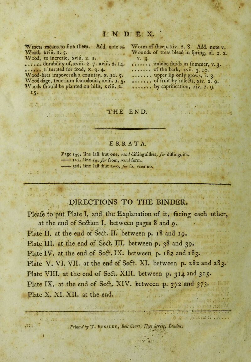 Wines, means to fine them. Add. note x, Woad, xviii. 1.5. Wood, to increafe, xviii. 2. I. durability of, xviii. 2. 7. xviii, 2.14. ...triturated for food, x. 9. 4. Wood-fires impoverifh a country, x. 11. 5. Wood-fage, teucrium fcorodonia, xviii. j,5, Woods fhould be planted on hills, xviii, 2. 15- Worm of fheep, xiv. 2. 8. Add. note v. Wounds of trees bleed in fpring, iii. %. 2 v- 3- imbibe fluids in fummer, v. 3. of the bark, xvii. 3. 10. upper lip only grows, i. 3. of fruit by infers, xiv. 2. 9. by caprification, xiv. 2. 9. THE END. ERRATA. Page 139, line laft but one, read diftinguHhes, far diftinguiih. izi, line 14., for from, read form. 518, line laft but two, for (o, read no. — — — T . .V, T DIRECTIONS TO THE BINDER. Pleafe to put Plate I. and the Explanation of it, facing each othera at the end of Section I. between pages 8 and 9. Plate II. at the end of Sett. II. between p. 18 and 19. Plate III. at the end of Se£t. TIT. between p. 38 and 39. Plate.IV. at the end of Se£t. IX. between p. 182 and 183. Plate V. VI. VII. at the end of Seft. XI. between p. 282 and 283. Plate VIII. at the end of Se<£t. XIII. between p. 314 and 315. Plate IX. at the end of Se£t. XIV. between p. 372 and 373. Plate X. XI. XII. at the end. \ . -r . «' . • > • • ; <! ^/ - - - - . : * f- -7“ Printed by T. Hensley, Boh Court, Fleet.Street, London* 1