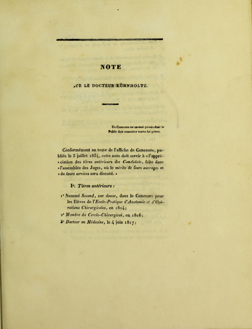 NOTE /OB LE DOCTEUa KËHMnOLTK, Vil Concuar* est iw-vrai prnets àà^t Ir Pnbüc doit ooanaître toutes Ici pièers. Conformément an texto‘ de Taffiche de Concours, pu- bliée le 5 juillet i854» cette note doit servir h « l’appré- j> ciation des titres antérieurs, des Candidats, faite dans » l'assemblée des Juges, où le mérite de teurs ouvrages et »de leurs services $ev& discuté. » 1°. Titres antérieurs : î ® Nommé Second, sur douze, dans le Concours pour les Elèves de VEcole-Pratique d’Anatomie et d’Opè- rations Chirurgicales, en i8i4» 2* Membre du Cercle-Chirurgical, en. i8>i6 ; î“ Docteur en Médecine, le 4 juin 1817;