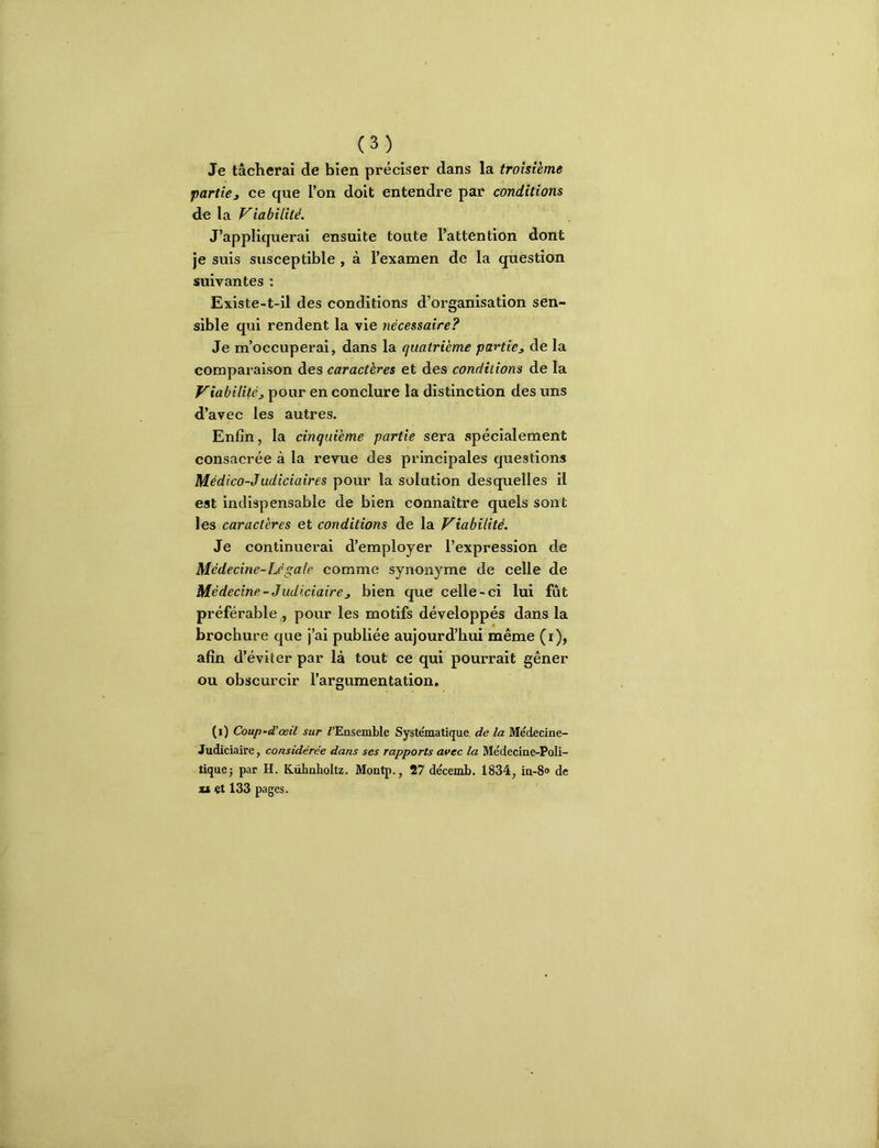 Je tâcherai de bien préciser dans la troisième partie J ce que l’on doit entendre par conditions de la Viabilité. J’appliquerai ensuite toute l’attention dont je suis susceptible , à l’examen de la question suivantes : Existe-t-il des conditions d’organisation sen- sible qui rendent la vie nécessaire? Je m’occuperai, dans la quatrième partie^ de la comparaison des caractères et des conditions de la Viabilitèj, pour en conclure la distinction des uns d’avec les autres. Enfin, la cinquième partie sera spécialement consacrée à la revue des principales questions Médico-Judiciaires pour la solution desquelles il est indispensable de bien connaître quels sont les caractères et conditions de la Viabilité. Je continuerai d’employer l’expression de Médecine-Lé gale comme synonyme de celle de Médecine-Judiciaire J bien que celle-ci lui fut préférable , pour les motifs développés dans la brochure que j’ai publiée aujourd’hui même (i), afin d’éviter par là tout ce qui pourrait gêner ou obscurcir l’argumentation, (i) Coup-d'œü sur D’Ensemble Systématique de la Médecine- Judiciaire, considérée dans ses rapports avec la Médecine-Poli- tique; par H. Kühnboltz. Montp., 27 décemb. 1834, in-8» de xt et 133 pages.