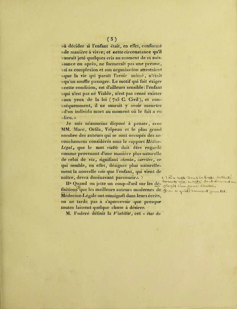 »à décider si l’enfant était, en effet, conformé »de manière à vivre; et eettecirconstance qu’il ^)aurait jeté quelques cris au moment de sa naîs- ))sance ou après, ne formei’ait pas une preuve, ))si sa complexion et son organisation attestaient «que la vie qui paraît l’avoir animé , n’était «qu’un souffle passager. Le motif qui fait exiger «cette condition, est d’ailleurs sensible: l’enfant «qui n’est pas né Viable, n’est pas censé exister «aux yeux de la loi ( 7^5 G. Civil), et con- «séquemment, il ne saurait y avoir meurtre «d’un individu mort au moment où le fait a eu «lieu. « Je suis néanmoins disposé à penser, avec MM. Marc, Orfîla, Velpeau et le plus grand nombre des auteurs qui se sont occupés des ao coLicliemens considérés sous le rapport Médico- Légal, que le mot viable doit être regardé comme provenant d’une manière plus naturelle de celui de via, signifiant chemin, carrière, ce qui semble, en effet, désigner plus naturelle- ment la nouvelle voie que l’enfant, qui vient de naître, devra dorénavant parcourir.c ) c “Quand on lette un coup-d oeil sur les de- . fînitiqns'^^^ les meilleurs auteurs modernes de oc. . Médecine-Légale ont consignés dans leurs écrits, on ne tarde pas à s’apercevoir que presque toutes laissent quelque chose à désirer. M. Fodéré définit la Viabilité, cet « état du
