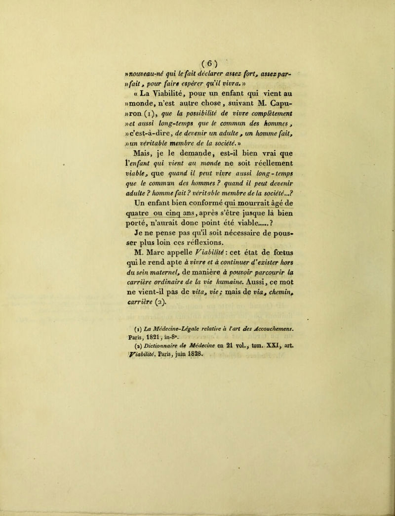 h nouveau-né qui le fait déclarer assez fort, assez par- afait, pour faire espérer qu'il vivra.v « La Viabilité, pour un enfant qui vient au «monde, n’est autre chose, suivant M. Capu- »ron (i), que la possibilité de vivre complètement net aussi long-temps que le commun des hommes, » c’est-à-dire, de devenir un adulte , un homme fait, »un véritable membre de la société. ■» Mais, je le demande, est-il bien vrai que Venfant qui vient au monde ne soit réellement viable, que quand il peut vivre aussi long-temps que le commun des hommes ? quand il peut devenir adulte ? homme fait ? véritable membre de la société...? Un enfant bien conformé qui mourrait âgé de quatre ou cinq ans,après s’être jusque là bien porté, n’aurait donc point été viable ? Je ne pense pas qu’il soit nécessaire de pous- ser plus loin ces réflexions. M. Marc appelle Viabilité : cet état de foetus qui le rend apte à vivre et à continuer d'exister hors du sein maternel, de manière à pouvoir parcourir la carrière ordinaire de la vie humaine. Aussi, ce mot ne vient-il pas de vita, vie; mais de via, chemin, carrière (2). {i) La Médecine-Légale relative a Part des Accouchemens. Paris, 1821, in-8*. {i) Dictionnaire de Médecine en 21 VoL, tom. XXI, art. ''Viabilité. Paris, juin 1828.