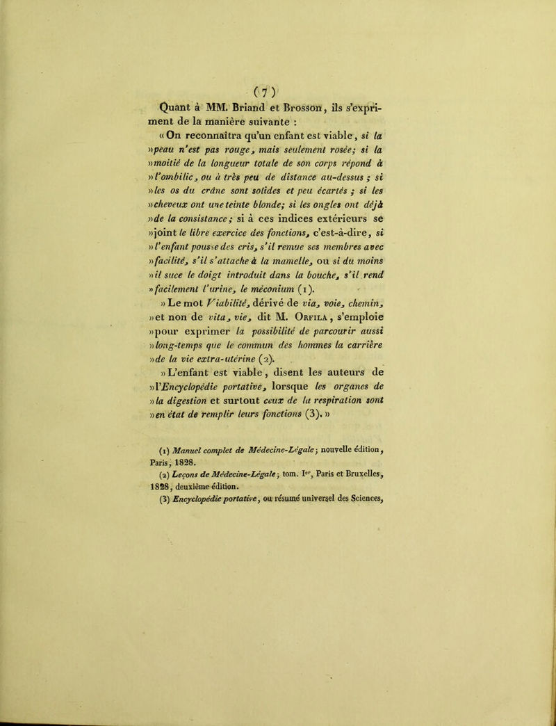 Quant à MM. Briand et Brosâon, ils s’expri- ment de la manière suivante : « On reconnaîtra qu’un enfant est viable, si la yypeau n'est pas rouge y mais seulement rosée; si la y)moitiè de la longueur totale de son corps répond à y> l’ombilic J ou à très peu de distance au-dessus ; si »les os du crâne sont solides et peu écartés ; si les cheveux ont une teinte blonde; si les ongles ont déjà vde la consistance ; si à ces indices extérieurs se » joint le libre exercice des fonctions j c’est-à-dire, si V l’enfant pousse des cris, s’il remue ses membres avec )) facilité, s’il s’attache à la mamelle, ou si du moins >)il suce le doigt introduit dans la bouche, s’il rend y» facilement l’urine, le méconium (i). » Le mot Viabilité, dérivé de via, voie, chemin, »et non de vita, vie, dit M. Orfila, s’emploie »pour exprimer la possibilité de parcourir aussi v long-temps que le commun des hommes la carrière Dde la vie extra-utérine (2). » L’enfant est viable, disent les auteurs de dVEncyclopédie portative, lorsque les organes de D la digestion et surtout ceux de la respiration sont Den état de remplir leurs fonctions (3). » (1) Manuel complet de Médecine-Légale -, nouvelle édition, Paris, 1828. (2) Leçons de Médecine-Légale-, tom. !«'', Paris et Bruxelles, 1828, deuxième édition. (3) Encyclopédie portative, ou: résumé universel des Sciences,