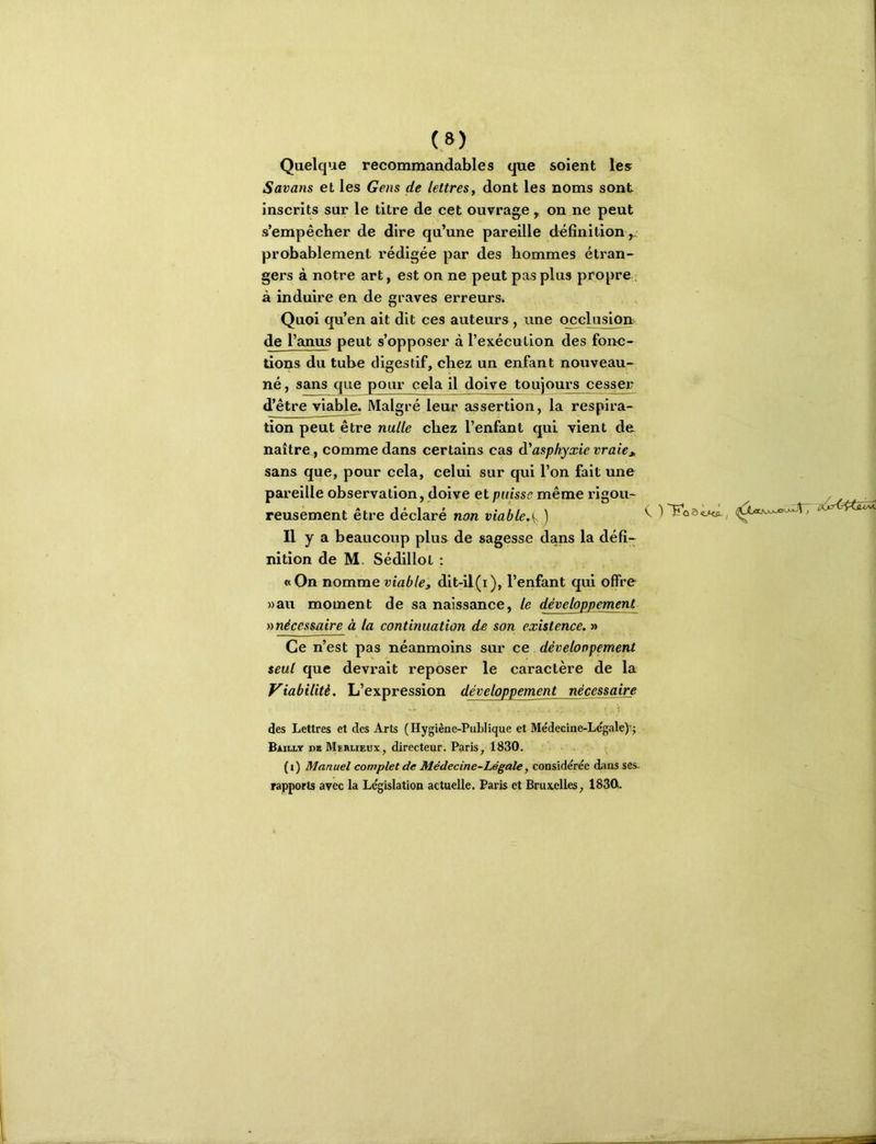 Quelque recommandables que soient les Savons et les Gens de lettres, dont les noms sont inscrits sur le titre de cet ouvrage, on ne peut s’empêcher de dire qu’une pareille définition ,, probablement rédigée par des hommes étran- gers à notre art, est on ne peut pas plus propre à induire en de graves erreurs. Quoi qu’en ait dit ces auteurs, une occlusion de l’anus peut s’opposer à l’exécution des fonc- tions du tube digestif, chez un enfant noiïveau- né, sans que pour cela il doive toujours cesser d’être viaWe. Malgré leur assertion, la respira- tion peut être nulle chez l’enfant qui vient de, naître, comme dans certains cas à'asphyxie vraie » sans que, pour cela, celui sur qui l’on fait une pareille observation, doive et puisse même rigou- , reusement être déclaré non viable,^ J ^ Il y a beaucoup plus de sagesse dans la défi- nition de M. Sédillot ; «On nomme viable, dit-il(i), l’enfant qui offre »au moment de sa naissance, le développement )i nécessaire à la continuation de son existence. » Ce n’est pas néanmoins sur ce développement seul que devrait reposer le caractère de la Viabilité. L’expression développement nécessaire 1 des Lettres et des Arts (Hygiène-Publique et Me'deeine-Le'gale)’; Bailly de Merlieux, directeur. Paris, 1830. (i) Manuel complet de Médecine-Légale, considérée dans ses. rapports avec la Législation actuelle. Paris et Bruxelles, 1830.