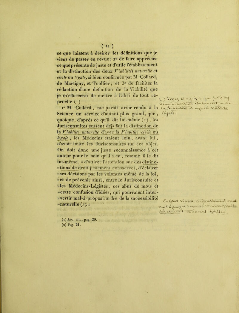ce que laissent à désirer les définitions que je viens de passer en revue; 2® de faire apprécier ce que présente de juste et d’utile l’établissement et la distinction des deux Viabilités naturelle et civile ou fégale, si bien confirmée par M. Collard, de Martigny, et Toullier ; et 3® de faciliter la rédaction d’une définition de la Viabilité que je m’efforcerai de mettre à l’abri de tout re- v 1 proche.C) — I® M. Collard, me paraît avoir rendu à la (vC'oJb-cttrci.~ Science un service d’autant plus grand, que , quoique, d’après ce qu’il dit lui-même (i) , les Jurisconsultes eussent déjà fait la distinction de la Viabilité naturelle d’avec la Viabilité civile ou légale, les Médecins étaient loin, avant lui, d’avoir imité les Jurisconsultes sur cet objet. On doit donc une juste reconnaissance à cet auteur pour le soin qu'il a eu , comme il le dit lui -même, « d’attirer l’attention sur des distinc- »tions de droit justement consacrées, d’éclairer ))ses décisions par les volontés même de la loi, »et de prévenir ainsi, entre le Jurisconsulte et ))les Médecins-Légistes, ces abus de mots et «cette confusion d’idées, qui pourraient inter- «vertir mal-à-propos l’ordre de la successibilité t .r r ^ ^ ^ \^wVA_k^>ücHJ^^VJL<LA»xA^ -'rtry «inj' «naturelle (2); » . i (1) Loc. cit., pag. 20. (2) Pag. 21.