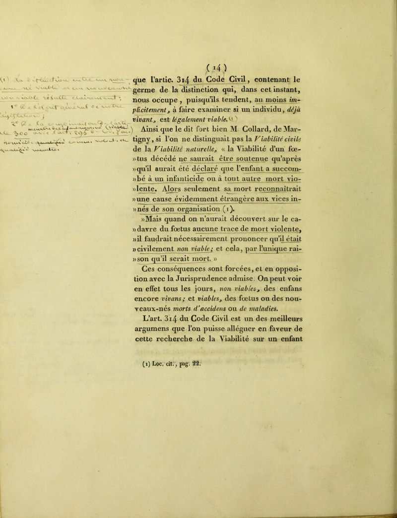 vO K>v . t v,o^ JL \\Jl. V _G.<. H-û ‘ , V.O V,V ^ Æ; J?. æV ô ■ ç:. i. <XsL^ LOki.< o^Q •«■. ' ^Vv<i,<Wj£LJ. r\<;> \aaa. < aJLfi-^v' (M) / ■ i ; qu« l’artic. 3i4 <3« Godé Civil, contenant le germe de la distinction qui, dans cet instant, nous occupe , puisqu’ils tendent, au moins im- plicitement j à faire examiner si un individu, déjà vivant J est légalement viableM') Ainsi que le dit fort bien M Collard, de Mar- ciX c. , . ■> 9 v>JLv^ ^ >-A~» tigny, si l’on ne distinguait pas la Viabilité civile de la Viabilité naturelle^ « la Viabilité d’un foe- »tus décédé ne saurait être soutenue qu’après «qu’il aurait été déclaré que l’enfant a succom- »bé à un infanticide ou à tout autre mort vio- ))lente. Alors seulement sa mort reconnaîtrait «une cause évidemment étrangère aux vices in- «nés de son organisation (i), «Mais quand on n’aurait découvert sur le ca- «davre du foetus aucune trace de mort violente, »il faudrait nécessairement prononcer qu’il était «civilement non viablej et cela, par l’unique rai- )) son qu’il serait mort^ « Ces conséquences sont forcées, et en opposi- tion avec la Jurisprudence admise. On peut voir en effet tous les jours, non viables^ des enfans encore vivans; et viables, des foetus ou des nou- veaux-nés morts d’accidens ou de maladies. L’art. 3i4 du Code Civil est un des meilleurs argumens que l’on puisse alléguer en faveur de cette recherche de la Viabilité sur un enfant (i) Loc. cit. , pag. 22.