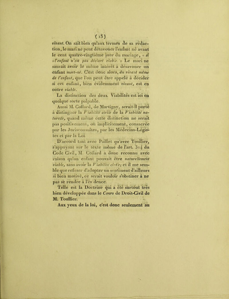 vivant. On sait bien qu’aux termes de sa rédac- tion, le mari ne peut désavouer l’enfant né avant le cent quatre-vingtième joor du mariage, « st » l’enfant n’est pas déclaré viable. » Le marine saurait avoir lé même intérêt à désavouer un enfant mort-né. C’est donc alors, du vivant même de l’enfant J que i’on petit être appelé à décider si cet enfant, bien évidemment vivant, est en outre viable. ‘ . La distinction des deux Viabilités est ici en quelque sorte palpable. Aussi M. Collard, de Martigny, serait-il porté à distinguer la Viabilité civile de la Viabilité na- turelle, quand même cette distinction ne serait pas positivement, ou implicitement, consacrée par les Jurisconsultes, par les Médecins-Légis- tes et par la Loi. ^D’accord tant avec Paillet qu’avec Toullier, s’appuyant sur le texte même de fart. 3i4 du Code Civil, M. Collard a donc reconnu avec raison qu’un enfant pouvait être naturellement viable, sans avoir la Viabilité civile; et il me sem- ble que refuser d’adopter un sentiment d’ailleurs si bien motivé, ce serait vouloir s’obstiner à ne pas se rendre à l’év dence. Telle est la Doctrine qui a été surtout très bien développée dans le Cours de Droit-Civil de M. Toullier. Aux yeux de la loi, c’est donc seulement au