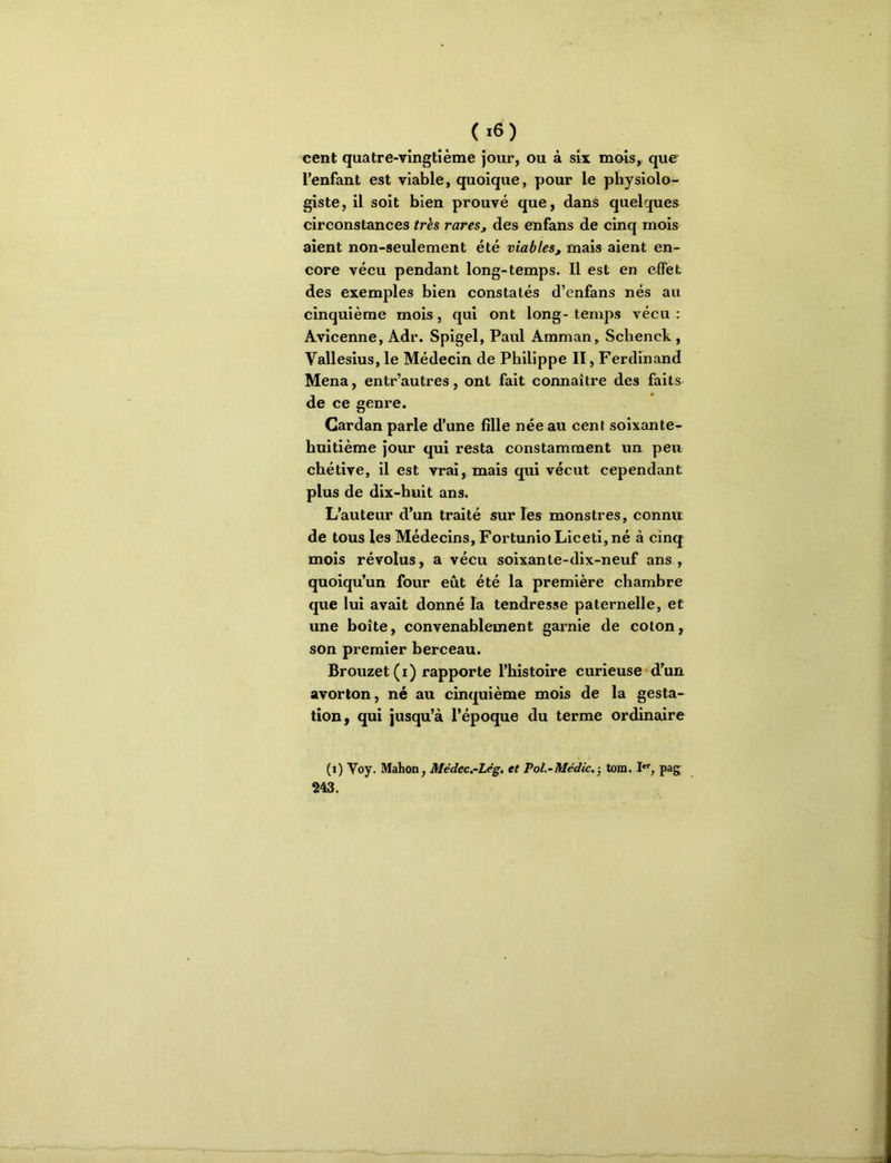 (.6) cent quatre-vingtième jour, ou à six mois, que l'enfant est viable, quoique, pour le physiolo- giste, il soit bien prouvé que, dans quelques circonstances très rares^ des enfans de cinq mois aient non-seulement été viables, mais aient en- core vécu pendant long-temps. Il est en effet des exemples bien constatés d’enfans nés au cinquième mois, qui ont long-temps vécu; Avicenne, Adr. Spigel, Paul Amman, Sclienck, Vallesius, le Médecin de Philippe II, Ferdinand Mena, entr’autres, ont fait connaître des faits de ce genre. Cardan parle d’une fille née au cent soixante- huitième jour qui resta constamment un peu chétive, il est vrai, mais qui vécut cependant plus de dix-huit ans. L’auteur d’un traité sur les monstres, connu de tous les Médecins, Fortunio Liceti,né à cinq mois révolus, a vécu soixante-dix-neuf ans , quoiqu’un four eût été la première chambre que lui avait donné la tendresse paternelle, et une boîte, convenablement gai’nie de coton, son premier berceau. Brouzet (i) rapporte l’histoire curieuse d’un avorton, né au cinquième mois de la gesta- tion, qui jusqu’à l’époque du terme ordinaire (i) Voy. Mahon, Médec.-Lég. et Pol,-Médic. -, tom. pag 243.