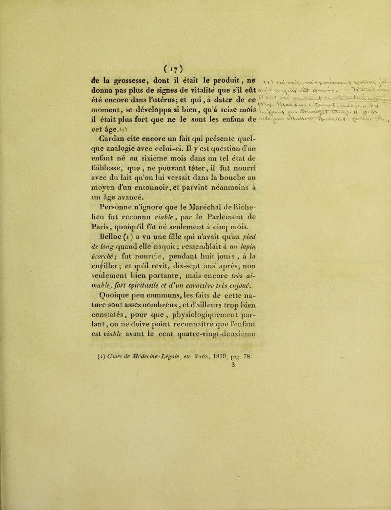 ( I?) là grossesse J dont il ctBit le produit ^ ne wv donna pas plus de signes de vitalité que s’il eût C^w'<x Cftj .«ÜCÂix^ CûVw été encore dans Tutérus; et qui, à dater de ce ^ -|,1 *!• 1» • • Sîî) va,<_a»4^ ^ A-NXiZii vOjva/*^^ moment, se développa si bien, qua seize mois il était plus fort que ne le sont les enfans de cet âge.^^O Cardan cite encore un fait qui présente quel- que analogie avec celui-ci. Il y est question d’un enfant né au sixième mois dans un tel état de faiblesse, que , ne pouvant téter, il fut nourri avec du lait qu’on lui versait dans la bouche au moyen d’un entonnoir, et parvint néanmoins à un âge avancé. Personne n’ignore que le Maréchal de Riche- lieu fut reconnu viablej, par le Parlement de Paris, quoiqu’il fût né seulement à cinq mois. Belloc (i) a vu une fille qui n’avait qu’tuz pied de long quand elle naquit; resseruhlait à un lapin écorché; fut nourrie, pendant huit joui s , à la cu^illei ; et qu’il revit, dix-sept ans après, non seulement inen portante, mais encore très ai- mable ^ fort spirituelle et d’un caractère très enjoué. Quoique peu communs, les faits de cette na- ture sont assez nombreux, et (J’ailleurs trop bien conslaîcs, pour que, physiologiquement par- lant , on ne doive point reconnaître que l’enfant est viable avant le cent quatre-vingt-deuxième (î) 0)urs de Médecine-Légale^ etc. P.iris, 1819, pag. 78, 3