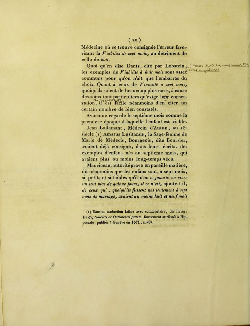 ( 30 ) Médecine où se trouve consignée l’erreur faro-' risant la Viabilité de sept moisj au détriment de celle de huit. Quoi qu’en dise Dantz, cité par Lobstcin les exemples de Viabilité à huit mois sont asscTf^-^^ communs pour qu’on n’ait que l’embarras du choix. Quant à ceux de Viabilité à sept mois^ quoiqu’ils soient de beaucoup plus rares, à cause des soins tout particuliers qu’exine lerar conseiv vallon, il est lacile neanmoins d en citer un certain nombre de bien constatés. Avicenne regarde le septième mois comme la première époque à laquelle l’enfant est viable. Jean Lallamant , Médecin d’Autun, au i6® siècle (i) Amatus Lusitanus , la Sage-femme de Marie de Médecis , Bourgeois, dite Boursier, avaient déjà consigné, dans leurs écrits, des exemples d’enfans nés au septième mois, qui avaient plus ou moins long-temps vécu. Mauriceau, autorité grave en pareille matière, dit néanmoins que les enfans sont, à sept mois, si petits et si faibles qu’il n’en a jamais vu vivre un seul plus de quinze jours, si ce n'est, ajoute-t-il, de ceux qui , quoiqu'ils fussent nés seulement à sept mois de mariage, avaient au moins huit et neuf mois ( 1 ) Dans sa traduction latine avec commentaire, des livres : De Septimestri et Octimestri partu, faussement attribués à Hip- pocrate, publiée à Genève en 1571, in-8®.