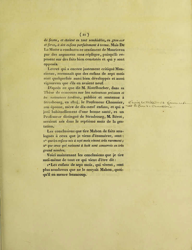 de façon ^ et étaient en tout semblables^ en grosseur et force^ à des enfans parfaitement à terme. Mais De La Motte a combattu ce sentiment de Mauriceau par des argumens sans réplique, puisqu’il re- posent sur des faits bien constatés et qui y sont opposés. Levret qui a encore justement critiqué Mau- riceau , reconnaît que des enfans de sept mois sont quelquefois aussi bien développés et aussi vigoureux que s’ils en avaient neuf. D’après ce que dit M. Ristelhueber, dans sa Thèse de concours sur les naissances précoces et les naissances tardives, publiée et soutenue à Strasbourg, en i8i4, le Professeur Chaussier, son épouse, mère de dix-neuf enfans, et qui a — joui habituellement d’une bonne santé, et un Professeur distingué de Strasbourg, ML Bérot, seraient nés dans le septième mois de la ges- tation. Les conclusions que tire Mahon de faits ana- logues à ceux que je viens d’énumérer, sont : i“ que les enfans nés à sept mois vivent très rarement ; 2° que ceux qui naissent à huit sont conservés en très grand nombre. Voici maintenant les conclusions que je tire moi-même de tout ce qui vient d’être dit : i®Les enfans de sept mois, qui vivent, sont plus nombreux que ne le croyait Mahon, quoi- qu’il en meure beaucoup.