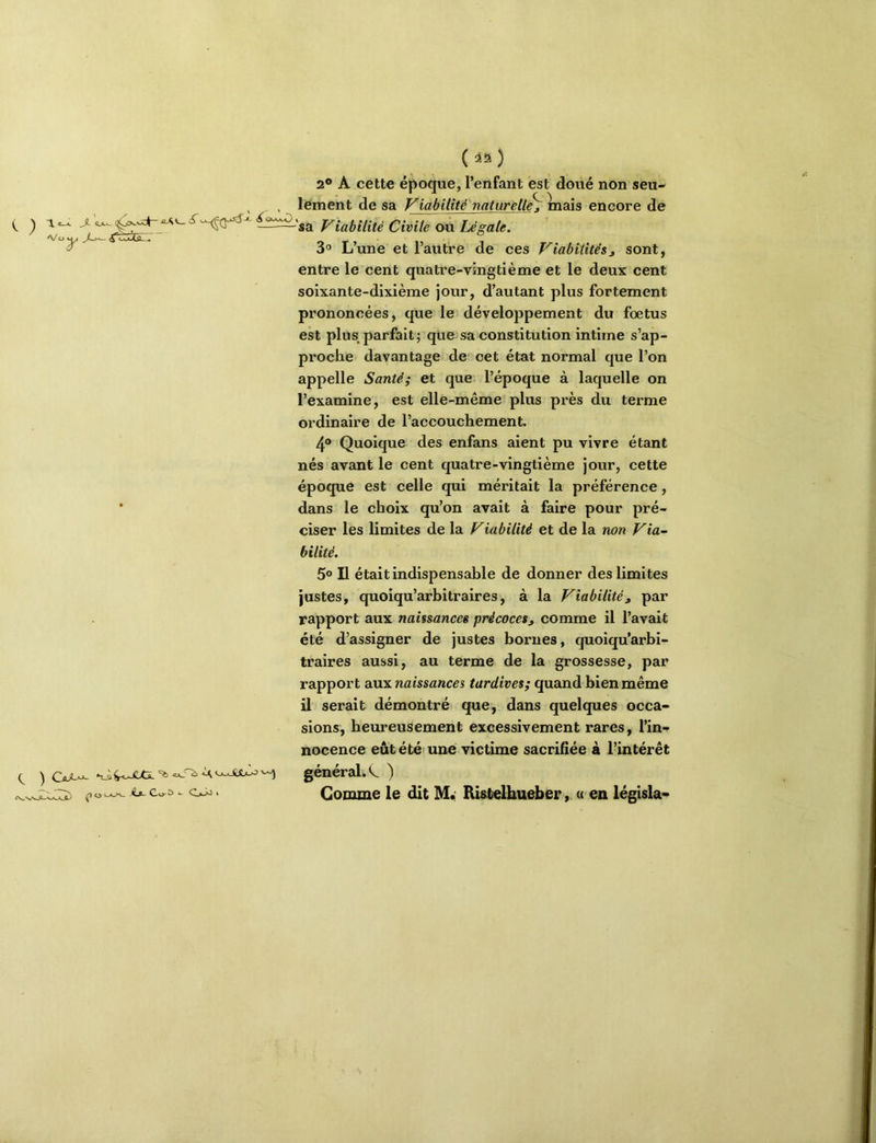 e_X Jî. A/ O ^ ^^saJXC^Î) - O-i0> (ia) 2® A cette époque, l’enfant est doué non seu- lement de sa ViabiUté'naturell^ Inais encore de -'sa Viabilité Civile ou Légale. 3“ L’une et l’autre de ces Viabilités^ sont, entre le cent quatre-vingtième et le deux cent soixante-dixième jour, d’autant plus fortement prononcées, que le développement du foetus est plus parfait; que sa constitution intime s’ap- proche davantage de cet état normal que l’on appelle Santé; et que l’époque à laquelle on l’examine, est elle-même plus près du terme ordinaire de l’accouchement. 4® Quoique des enfans aient pu vivre étant nés avant le cent quatre-vingtième jour, cette époque est celle qui méritait la préférence, dans le choix qu’on avait à faire pour pré- ciser les limites de la Viabilité et de la non Via~ bilité. 5® Il était indispensable de donner des limites Justes, quoiqu’arbitraires, à la Viabilité, par rapport aux naissances précoces, comme il l’avait été d’assigner de justes bornes, quoiqu’arbi- traires aussi, au terme de la grossesse, par rapport aux naissances tardives; quand bien même il serait démontré que, dans quelques occa- sions, heureusement excessivement rares, l’in- nocence eût été' une victime sacrifiée à l’intérêt général. ) Gomme le dit M.; KUtelhueber, « en législa-