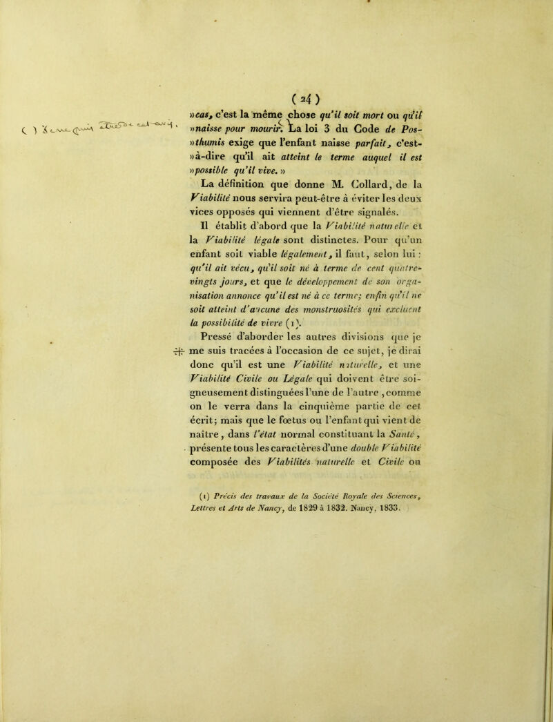 (^4) ^cas, c’est la même chose quHl soit mort ou qiiU » naisse pour mourtn Yja loi 3 du Gode de Pos~ nthumis exige que l’enfant naisse parfait^ c’est- » à-dire qu’il ait atteint le terme auquel il est possible qu’il vive. » La définition que donne M. (Jollard, de la Viabilité nous servira peut-être à éviter les deux vices opposés qui viennent d’être signalés. Il établit d’abord que la Viabilité natin elic et la Viabilité légale sont distinctes. Pour qu’un enfant soit viable légalement^ il faut, selon lui : qu'il ait vécUj qu’il soit né à terme de cent quatre- vingts jours J et que le développement de son orga- nisation annonce qu’il est né à ce terme; en fin qu’il ne soit atteint d’aucune des monstruosités qui excluent la possibilité de vivre (i\ Pressé d’aborder les autres divisions que je ffr me suis tracées à l’occasion de ce sujet, je dirai donc qu’il est une Viabilité rnturellcj et une Viabilité Civile ou Légale qui doivent être soi- gneusement distinguées l’une de l’autre ,comme on le verra dans la cinquième partie de cet écrit; mais que le fœtus ou l’enfant qui vient de naître, dans l’état normal constituant la Santé, ■ présente tous les caractères d’une double Viabilité composée des Viabilités naturelle et Civile ou (i) Précis des travaux de la Société Royale des Sciences^ Lettres et Arts de Nancy, de 1829 à 1832. Nancy, 1833.