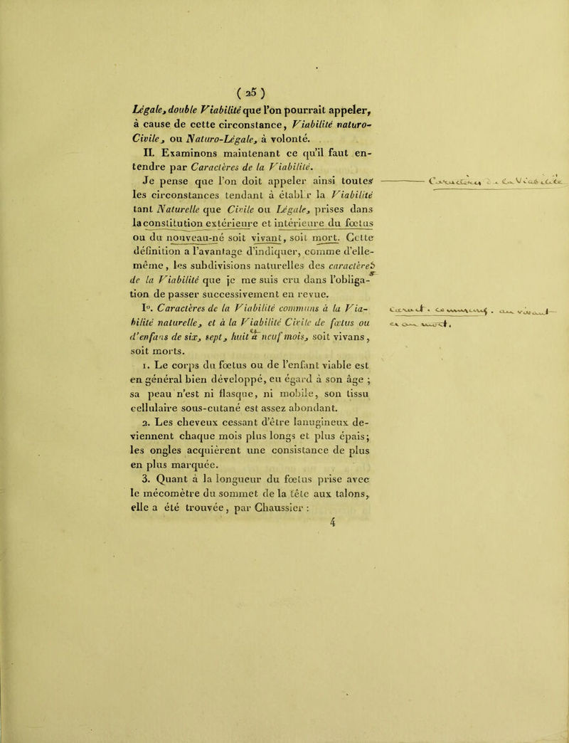 Légalet double Viabilité que l’on pourrait appeler, à cause de cette circonstance, Viabilité naturo- Civile J ou Naturo-Légale, à volonté. II. Examinons maintenant ce qu’il faut en- tendre par Caractères de la Viabilité. Je pense que l’on doit appeler ainsi toutes les circonstances tendant à établ r la Viabilité tant Naturelle que Civile ou iJgale^ prises dans lacon^tUudon extérieure et intérieure du foetus ou du nouveau-né soit vivant, soit rnort. Cette définition a l’avantage d’indiquer, comme d’elle- même , les subdivisions naturelles des caraclèreb de la Viabilité que je me suis cru dans l’obliga- tion de passer successivement en revue. 1°. Caractères de la Viabilité comtnuns à la Via~ hilité naturelle J et à la Viabilité Civile de fœtus ou d’en fans de sixj sept, Imit*^ neuf mois, soit vivans , soit morts. 1. Le corps du fœtus ou de l’enfant viable est en général bien développé, eu égard à son âge ; sa peau n’est ni flasque, ni mobile, son tissu cellulaire sous-cutané est assez abondant. 2. Les cheveux cessant d’être lanugineux de- viennent chaque mois plus longs et plus épais; les ongles acquièrent une consistance de plus en plus marquée. 3. Quant à la longueur du fœtus prise avec le mécomètre du sommet de la fêle aux talons,, elle a été trouvée, par Chaussier : toc *03- Jé 4